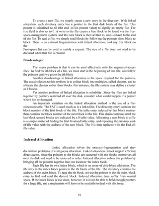 To create a new file, we simply create a new entry in the directory. With linked
allocation, each directory entry has a pointer to the first disk block of the file. This
pointer is initialized to nil (the end -of-list pointer value) to signify an empty file. The
size field is also set to 0. A write to the file causes a free block to be found via the free-
space-management system, and this new block is then written to, and is linked to the end
of the file. To read a file, we simply read blocks by following the pointers from block to
block. There is no external fragmentation with linked allocation, and any free block on
the
Free-space list can be used to satisfy a request. The size of a file does not need to be
declared when that file is created.

Disadvantages:

        The major problem is that it can be used effectively only for sequential-access
files. To find the ith block of a file, we must start at the beginning of that file, and follow
the pointers until we get to the ith block
        Another disadvantage to linked allocation is the space required for the pointers.
The usual solution to this problem is to collect block into multiples, called clusters, and to
allocate the clusters rather than blocks. For instance, the file system may define a cluster
as 4 blocks.
        Yet another problem of linked allocation is reliability. Since the files are linked
together by pointers scattered all over the disk, consider what would happen if a pointer
where lost or damaged.
        An important variation on the linked allocation method is the use of a file-
allocation table. The FAT is used much as is a linked list. The directory entry contains the
block number of the first block of the file. The table entry indexed by that block number
then contains the block number of the next block in the file. This chain continues until the
last block unused blocks are indicated by a 0 table value. Allocating a new block to a file
is a simple matter of finding the first 0-valued table entry, and replacing the previous end-
of-file value with the address of the new block. The 0 is then replaced with the End-of-
file value


Indexed Allocation

                         Linked allocation solves the external-fragmentation and size-
declaration problems of contiguous allocation. Linked allocation cannot support efficient
direct access, since the pointers to the blocks are scattered with the blocks themselves all
over the disk and need to be retrieved in order. Indexed allocation solves this problem by
bringing all the pointers together into one location: the index block.
         Each file has its own index block, which is an array of disk-block addresses. The
ith entry in the index block points to the ith block of the file. The directory contains the
address of the index block. To read the ith block, we use the pointer in the ith index-block
entry to find and read the desired block. Indexed allocation does suffer from wasted
space. If the index block is too small, however, it will not be able to hold enough pointers
for a large file, and a mechanism will have to be available to deal with this issue:


                                              91
 