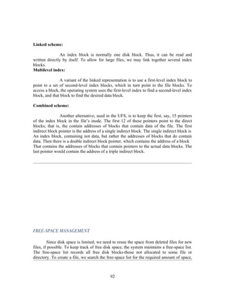 Linked scheme:

               An index block is normally one disk block. Thus, it can be read and
written directly by itself. To allow for large files, we may link together several index
blocks.
Multilevel index:

               A variant of the linked representation is to use a first-level index block to
point to a set of second-level index blocks, which in turn point to the file blocks. To
access a block, the operating system uses the first-level index to find a second-level index
block, and that block to find the desired data block.

Combined scheme:

               Another alternative, used in the UFS, is to keep the first, say, 15 pointers
of the index block in the file’s inode. The first 12 of these pointers point to the direct
blocks; that is, the contain addresses of blocks that contain data of the file. The first
indirect block pointer is the address of a single indirect block. The single indirect block is
An index block, containing not data, but rather the addresses of blocks that do contain
data. Then there is a double indirect block pointer, which contains the address of a block
That contains the addresses of blocks that contain pointers to the actual data blocks. The
last pointer would contain the address of a triple indirect block.




FREE-SPACE MANAGEMENT

         Since disk space is limited, we need to reuse the space from deleted files for new
files, if possible. To keep track of free disk space, the system maintains a free-space list.
The free-space list records all free disk blocks-those not allocated to some file or
directory. To create a file, we search the free-space list for the required amount of space,



                                             92
 