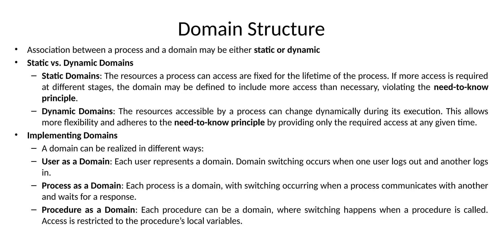 Domain Structure
• Association between a process and a domain may be either static or dynamic
• Static vs. Dynamic Domains
– Static Domains: The resources a process can access are fixed for the lifetime of the process. If more access is required
at different stages, the domain may be defined to include more access than necessary, violating the need-to-know
principle.
– Dynamic Domains: The resources accessible by a process can change dynamically during its execution. This allows
more flexibility and adheres to the need-to-know principle by providing only the required access at any given time.
• Implementing Domains
– A domain can be realized in different ways:
– User as a Domain: Each user represents a domain. Domain switching occurs when one user logs out and another logs
in.
– Process as a Domain: Each process is a domain, with switching occurring when a process communicates with another
and waits for a response.
– Procedure as a Domain: Each procedure can be a domain, where switching happens when a procedure is called.
Access is restricted to the procedure’s local variables.
 