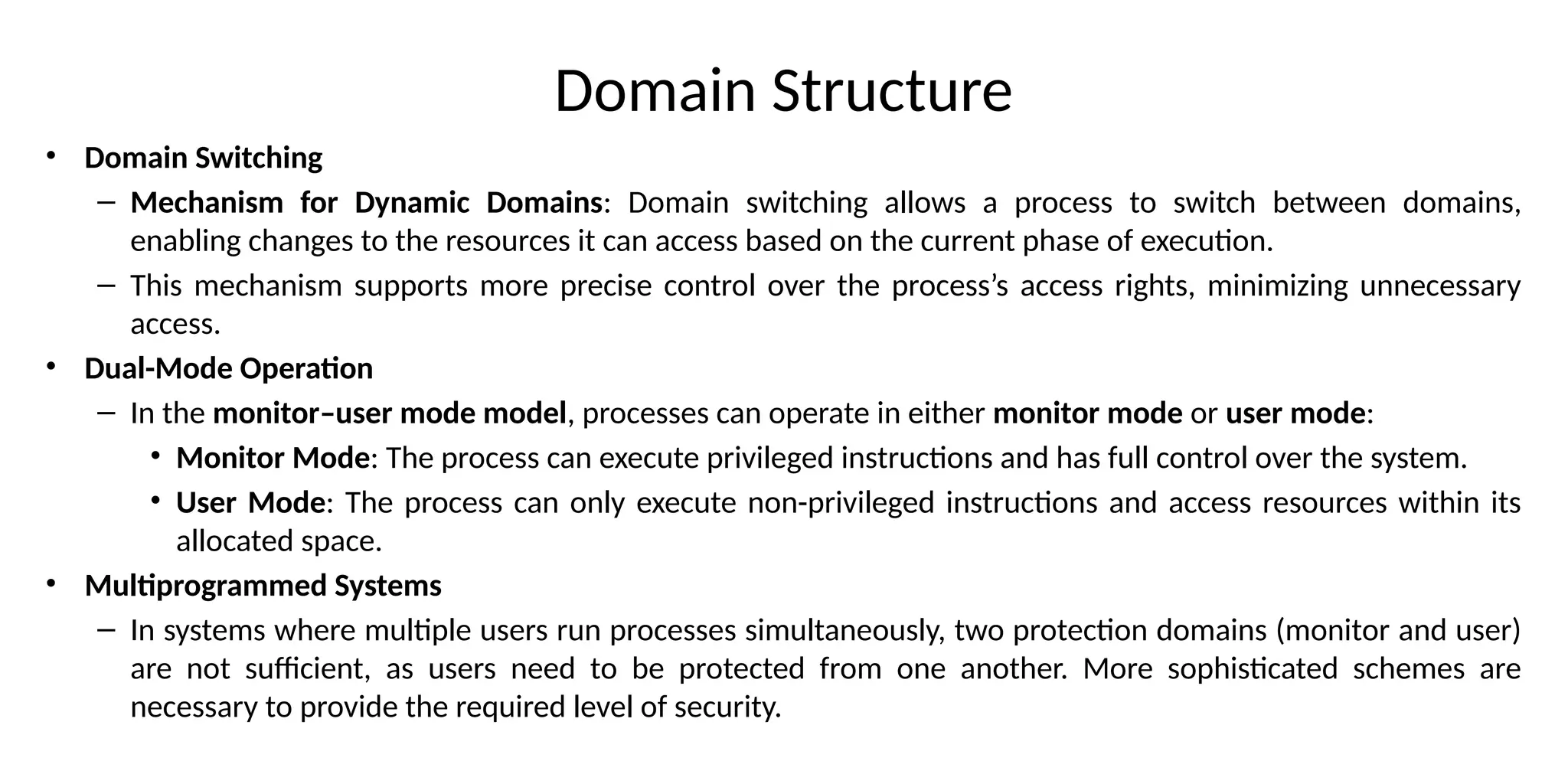Domain Structure
• Domain Switching
– Mechanism for Dynamic Domains: Domain switching allows a process to switch between domains,
enabling changes to the resources it can access based on the current phase of execution.
– This mechanism supports more precise control over the process’s access rights, minimizing unnecessary
access.
• Dual-Mode Operation
– In the monitor–user mode model, processes can operate in either monitor mode or user mode:
• Monitor Mode: The process can execute privileged instructions and has full control over the system.
• User Mode: The process can only execute non-privileged instructions and access resources within its
allocated space.
• Multiprogrammed Systems
– In systems where multiple users run processes simultaneously, two protection domains (monitor and user)
are not sufficient, as users need to be protected from one another. More sophisticated schemes are
necessary to provide the required level of security.
 