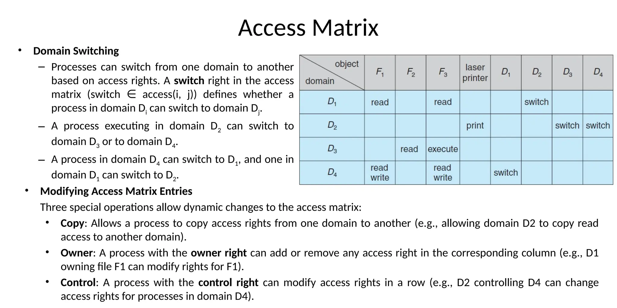 Access Matrix
• Domain Switching
– Processes can switch from one domain to another
based on access rights. A switch right in the access
matrix (switch access(i, j)) defines whether a
∈
process in domain Di can switch to domain Dj.
– A process executing in domain D2 can switch to
domain D3 or to domain D4.
– A process in domain D4 can switch to D1, and one in
domain D1 can switch to D2.
• Modifying Access Matrix Entries
Three special operations allow dynamic changes to the access matrix:
• Copy: Allows a process to copy access rights from one domain to another (e.g., allowing domain D2 to copy read
access to another domain).
• Owner: A process with the owner right can add or remove any access right in the corresponding column (e.g., D1
owning file F1 can modify rights for F1).
• Control: A process with the control right can modify access rights in a row (e.g., D2 controlling D4 can change
access rights for processes in domain D4).
 
