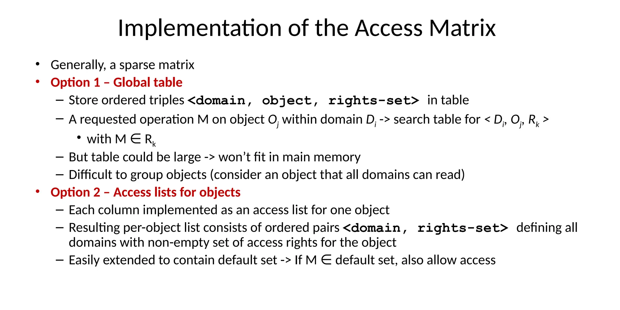 Implementation of the Access Matrix
• Generally, a sparse matrix
• Option 1 – Global table
– Store ordered triples <domain, object, rights-set> in table
– A requested operation M on object Oj within domain Di -> search table for < Di, Oj, Rk >
• with M R
∈ k
– But table could be large -> won’t fit in main memory
– Difficult to group objects (consider an object that all domains can read)
• Option 2 – Access lists for objects
– Each column implemented as an access list for one object
– Resulting per-object list consists of ordered pairs <domain, rights-set> defining all
domains with non-empty set of access rights for the object
– Easily extended to contain default set -> If M default set, also allow access
∈
 