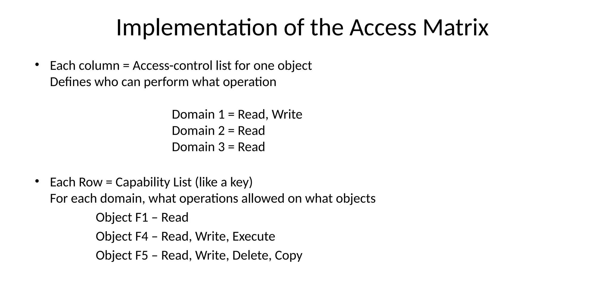 Implementation of the Access Matrix
• Each column = Access-control list for one object
Defines who can perform what operation
Domain 1 = Read, Write
Domain 2 = Read
Domain 3 = Read
• Each Row = Capability List (like a key)
For each domain, what operations allowed on what objects
Object F1 – Read
Object F4 – Read, Write, Execute
Object F5 – Read, Write, Delete, Copy
 