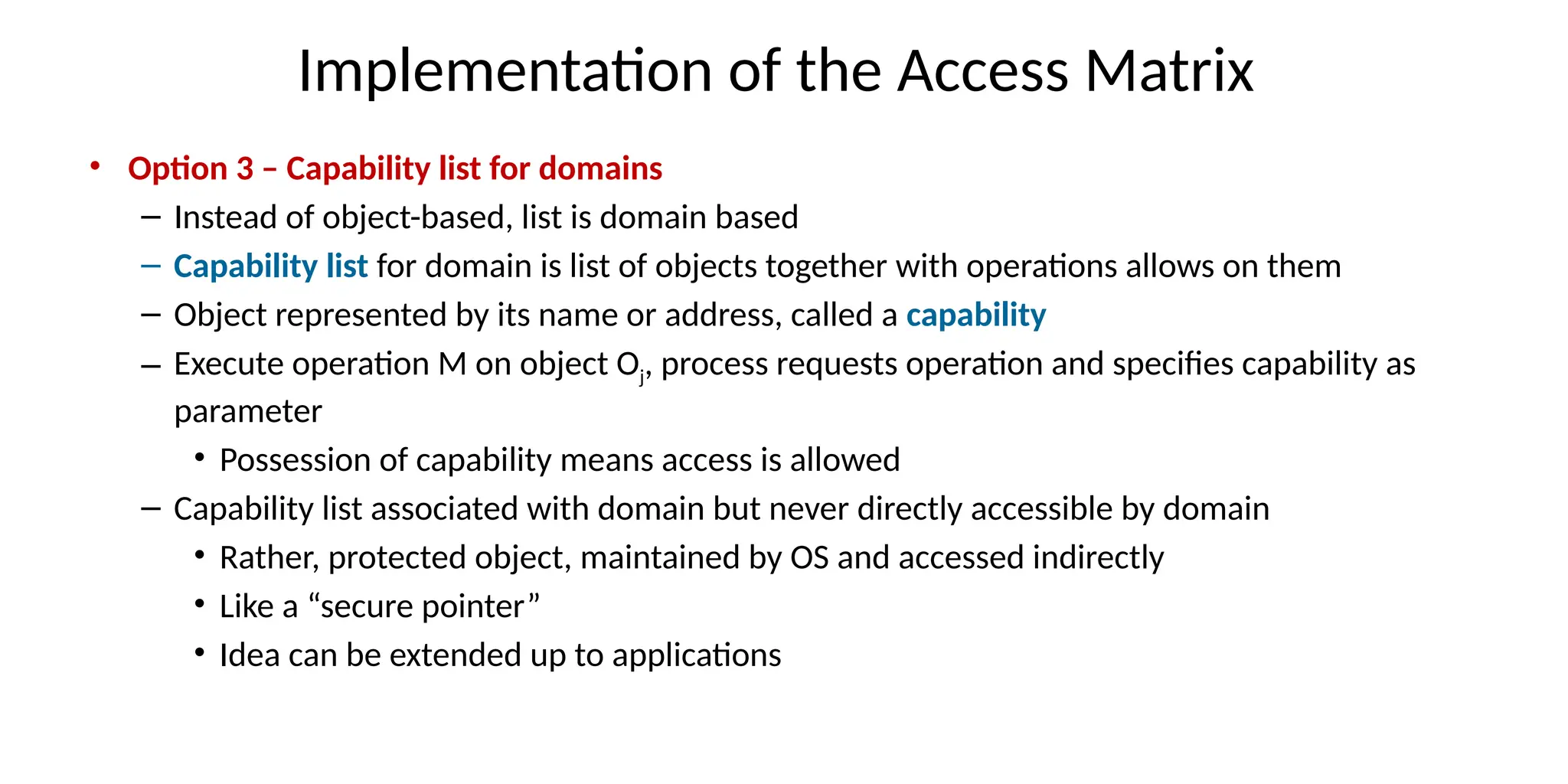 Implementation of the Access Matrix
• Option 3 – Capability list for domains
– Instead of object-based, list is domain based
– Capability list for domain is list of objects together with operations allows on them
– Object represented by its name or address, called a capability
– Execute operation M on object Oj, process requests operation and specifies capability as
parameter
• Possession of capability means access is allowed
– Capability list associated with domain but never directly accessible by domain
• Rather, protected object, maintained by OS and accessed indirectly
• Like a “secure pointer”
• Idea can be extended up to applications
 