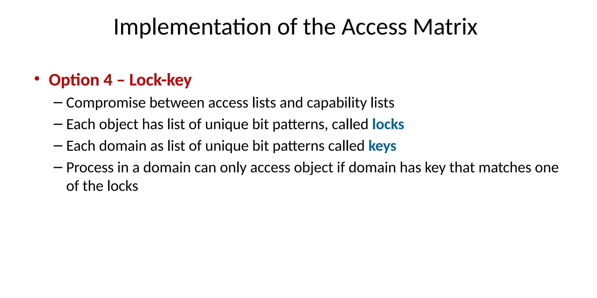Implementation of the Access Matrix
• Option 4 – Lock-key
– Compromise between access lists and capability lists
– Each object has list of unique bit patterns, called locks
– Each domain as list of unique bit patterns called keys
– Process in a domain can only access object if domain has key that matches one
of the locks
 