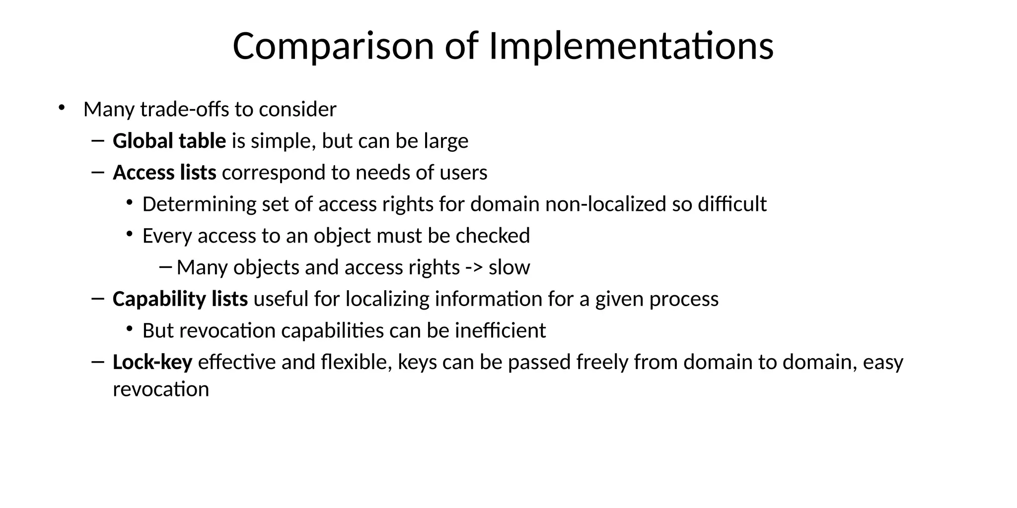 Comparison of Implementations
• Many trade-offs to consider
– Global table is simple, but can be large
– Access lists correspond to needs of users
• Determining set of access rights for domain non-localized so difficult
• Every access to an object must be checked
– Many objects and access rights -> slow
– Capability lists useful for localizing information for a given process
• But revocation capabilities can be inefficient
– Lock-key effective and flexible, keys can be passed freely from domain to domain, easy
revocation
 
