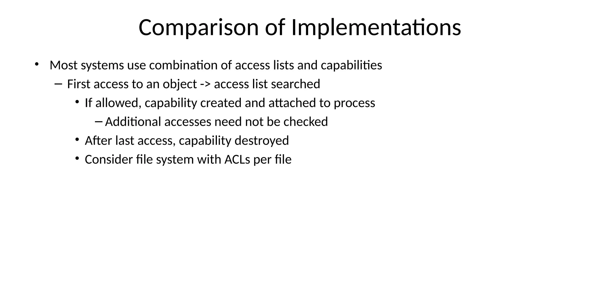 Comparison of Implementations
• Most systems use combination of access lists and capabilities
– First access to an object -> access list searched
• If allowed, capability created and attached to process
– Additional accesses need not be checked
• After last access, capability destroyed
• Consider file system with ACLs per file
 