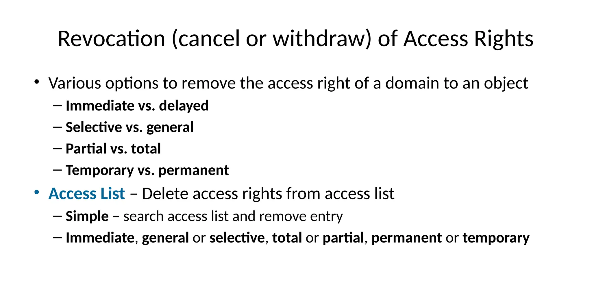 Revocation (cancel or withdraw) of Access Rights
• Various options to remove the access right of a domain to an object
– Immediate vs. delayed
– Selective vs. general
– Partial vs. total
– Temporary vs. permanent
• Access List – Delete access rights from access list
– Simple – search access list and remove entry
– Immediate, general or selective, total or partial, permanent or temporary
 