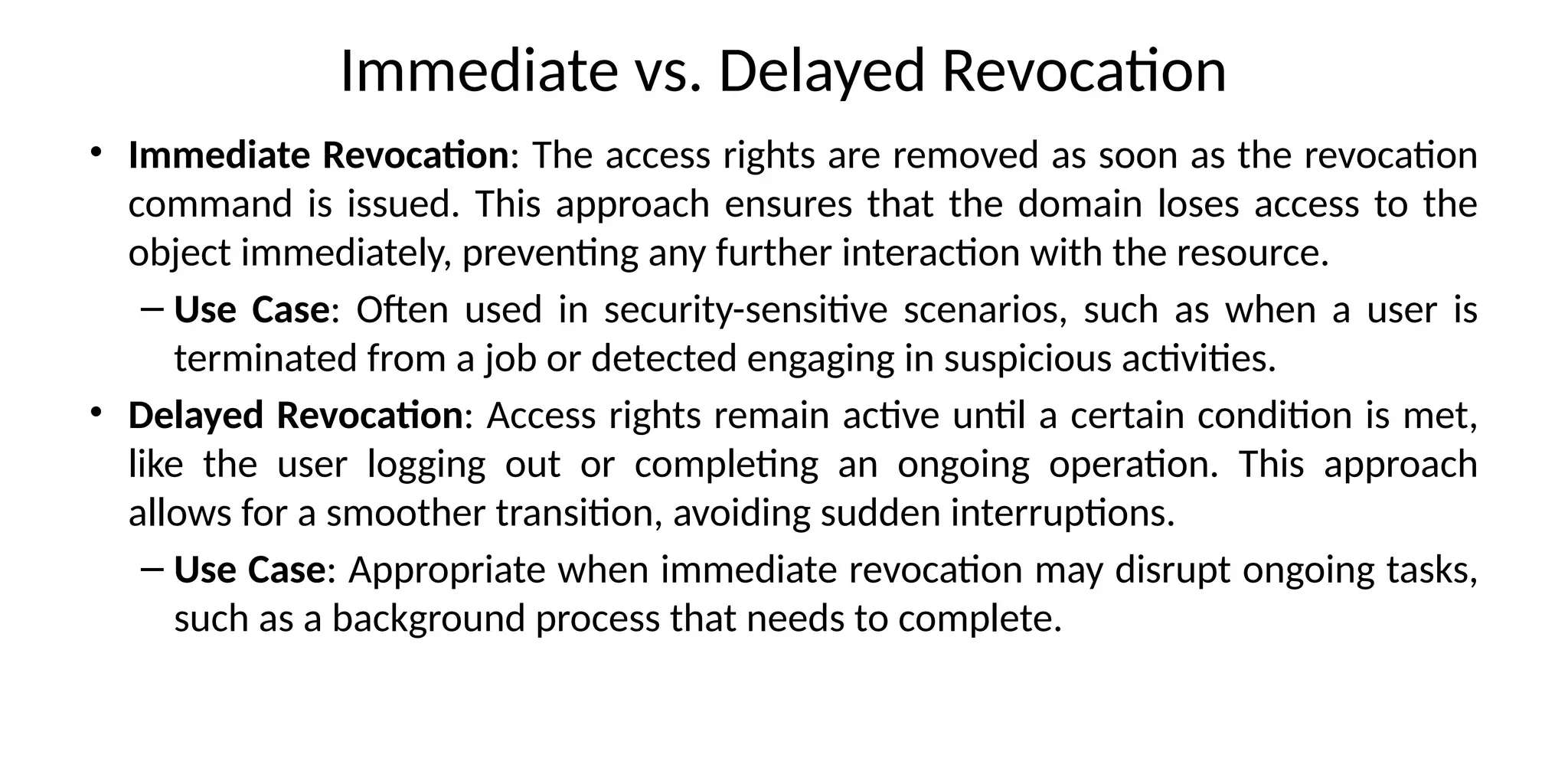 Immediate vs. Delayed Revocation
• Immediate Revocation: The access rights are removed as soon as the revocation
command is issued. This approach ensures that the domain loses access to the
object immediately, preventing any further interaction with the resource.
– Use Case: Often used in security-sensitive scenarios, such as when a user is
terminated from a job or detected engaging in suspicious activities.
• Delayed Revocation: Access rights remain active until a certain condition is met,
like the user logging out or completing an ongoing operation. This approach
allows for a smoother transition, avoiding sudden interruptions.
– Use Case: Appropriate when immediate revocation may disrupt ongoing tasks,
such as a background process that needs to complete.
 
