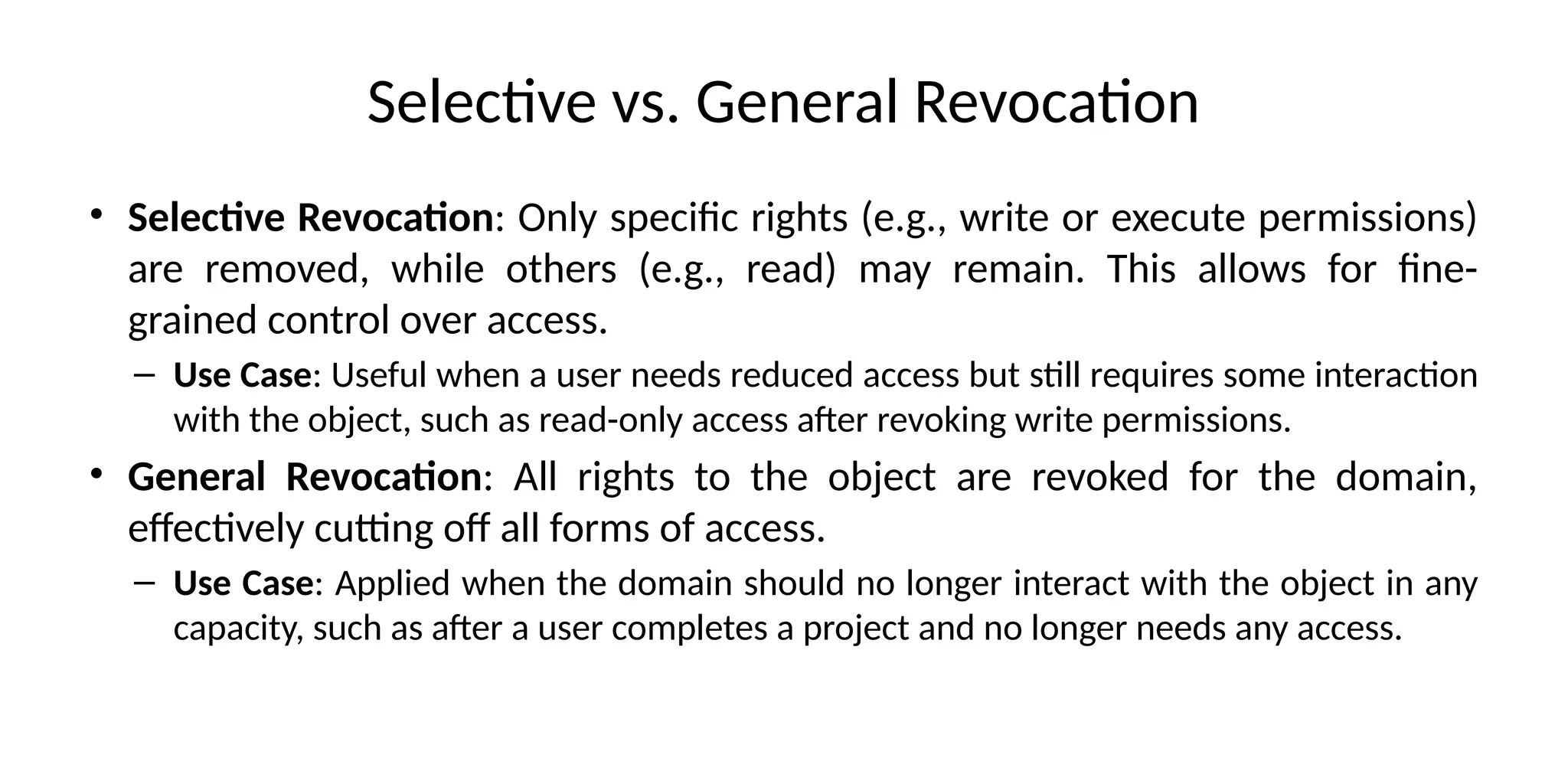 Selective vs. General Revocation
• Selective Revocation: Only specific rights (e.g., write or execute permissions)
are removed, while others (e.g., read) may remain. This allows for fine-
grained control over access.
– Use Case: Useful when a user needs reduced access but still requires some interaction
with the object, such as read-only access after revoking write permissions.
• General Revocation: All rights to the object are revoked for the domain,
effectively cutting off all forms of access.
– Use Case: Applied when the domain should no longer interact with the object in any
capacity, such as after a user completes a project and no longer needs any access.
 