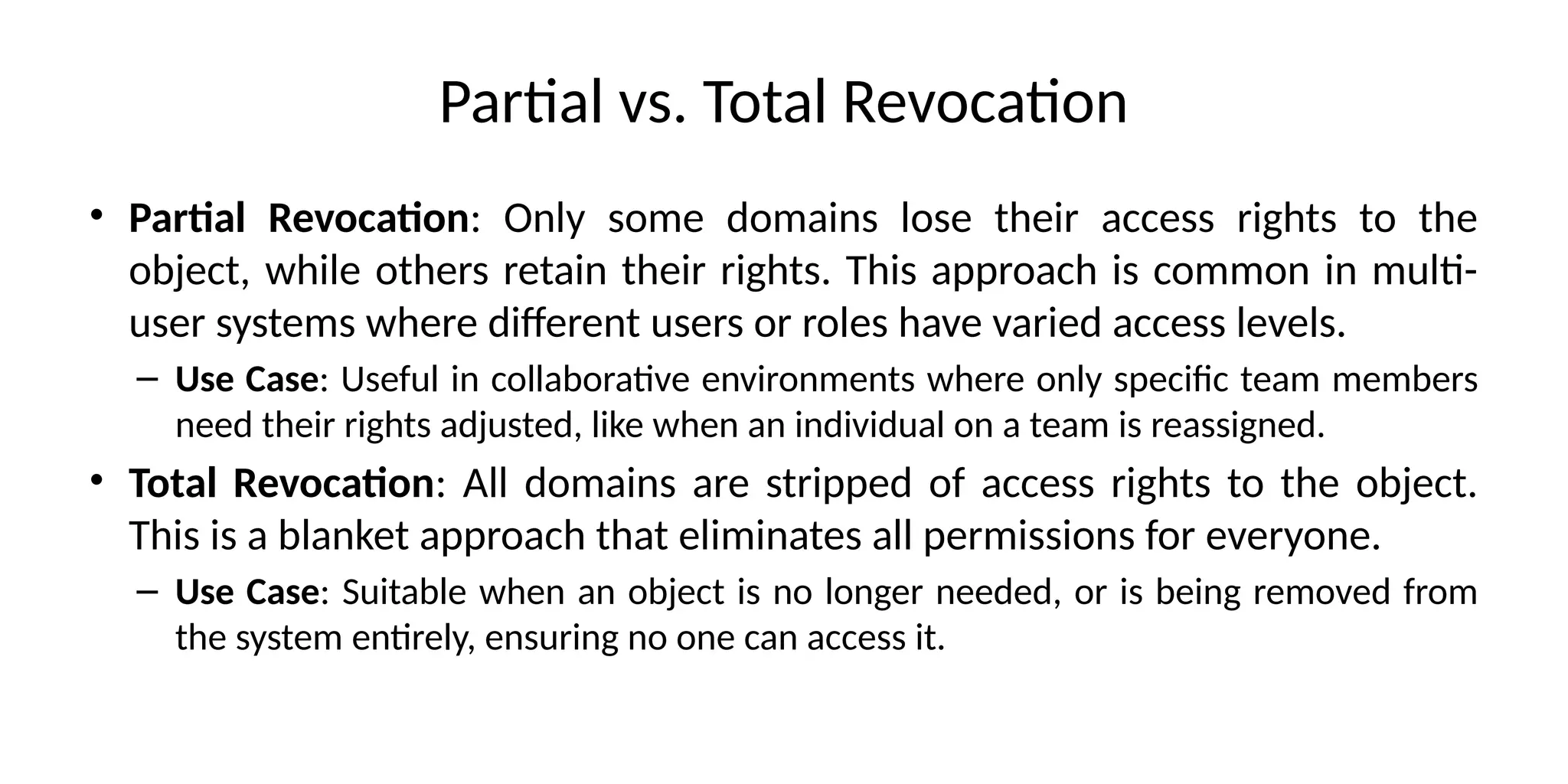 Partial vs. Total Revocation
• Partial Revocation: Only some domains lose their access rights to the
object, while others retain their rights. This approach is common in multi-
user systems where different users or roles have varied access levels.
– Use Case: Useful in collaborative environments where only specific team members
need their rights adjusted, like when an individual on a team is reassigned.
• Total Revocation: All domains are stripped of access rights to the object.
This is a blanket approach that eliminates all permissions for everyone.
– Use Case: Suitable when an object is no longer needed, or is being removed from
the system entirely, ensuring no one can access it.
 