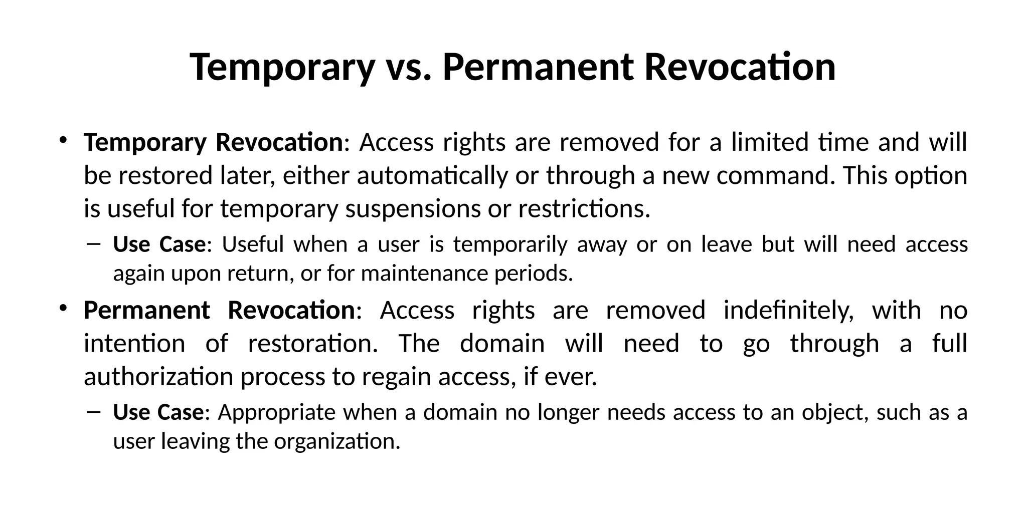 Temporary vs. Permanent Revocation
• Temporary Revocation: Access rights are removed for a limited time and will
be restored later, either automatically or through a new command. This option
is useful for temporary suspensions or restrictions.
– Use Case: Useful when a user is temporarily away or on leave but will need access
again upon return, or for maintenance periods.
• Permanent Revocation: Access rights are removed indefinitely, with no
intention of restoration. The domain will need to go through a full
authorization process to regain access, if ever.
– Use Case: Appropriate when a domain no longer needs access to an object, such as a
user leaving the organization.
 