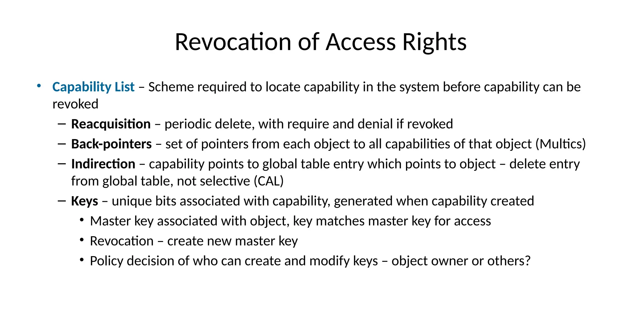 Revocation of Access Rights
• Capability List – Scheme required to locate capability in the system before capability can be
revoked
– Reacquisition – periodic delete, with require and denial if revoked
– Back-pointers – set of pointers from each object to all capabilities of that object (Multics)
– Indirection – capability points to global table entry which points to object – delete entry
from global table, not selective (CAL)
– Keys – unique bits associated with capability, generated when capability created
• Master key associated with object, key matches master key for access
• Revocation – create new master key
• Policy decision of who can create and modify keys – object owner or others?
 