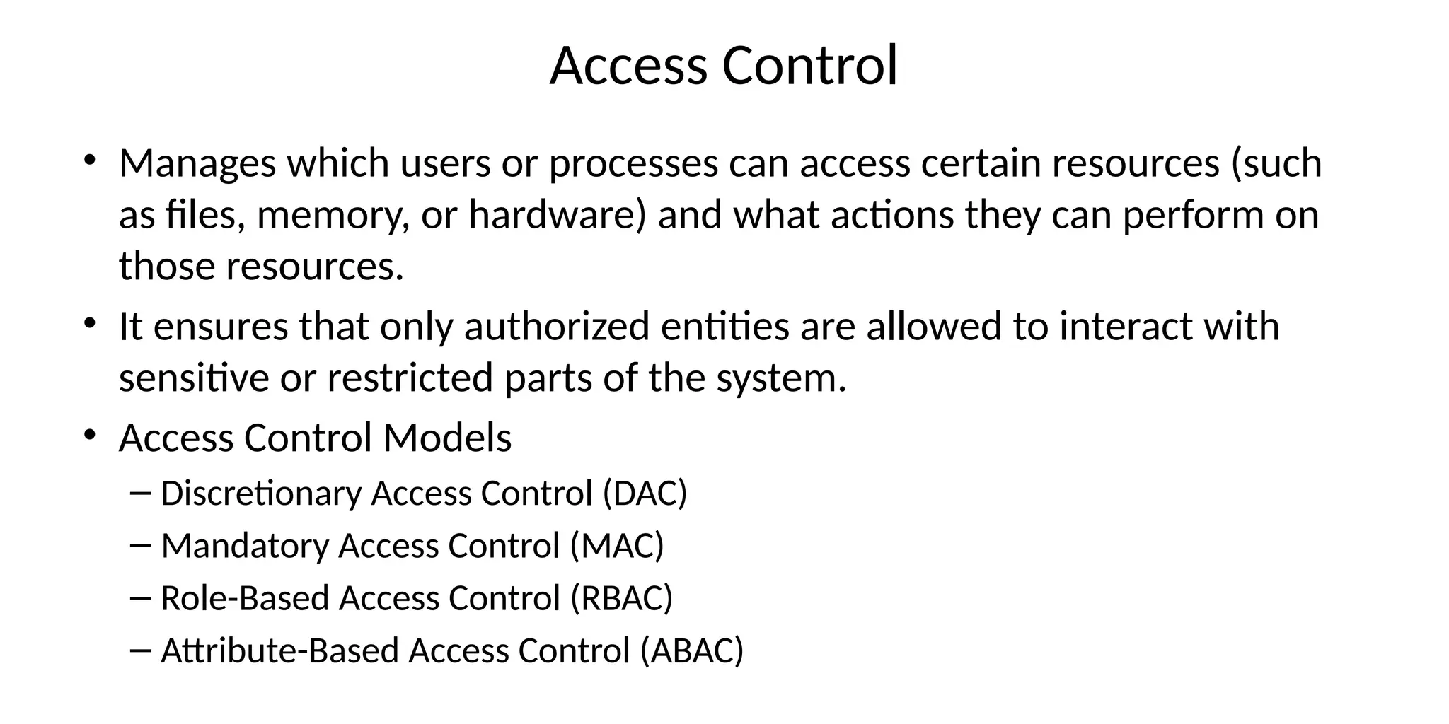 Access Control
• Manages which users or processes can access certain resources (such
as files, memory, or hardware) and what actions they can perform on
those resources.
• It ensures that only authorized entities are allowed to interact with
sensitive or restricted parts of the system.
• Access Control Models
– Discretionary Access Control (DAC)
– Mandatory Access Control (MAC)
– Role-Based Access Control (RBAC)
– Attribute-Based Access Control (ABAC)
 