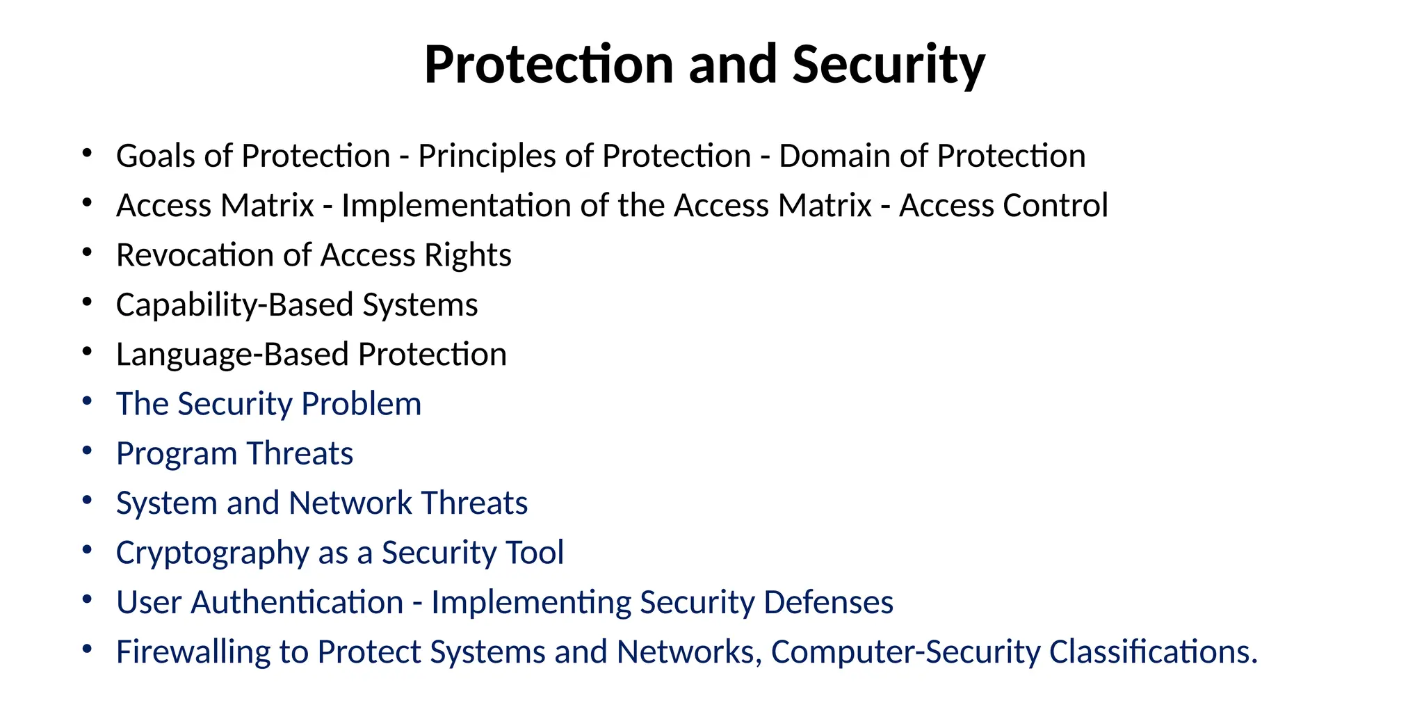 Protection and Security
• Goals of Protection - Principles of Protection - Domain of Protection
• Access Matrix - Implementation of the Access Matrix - Access Control
• Revocation of Access Rights
• Capability-Based Systems
• Language-Based Protection
• The Security Problem
• Program Threats
• System and Network Threats
• Cryptography as a Security Tool
• User Authentication - Implementing Security Defenses
• Firewalling to Protect Systems and Networks, Computer-Security Classifications.
 