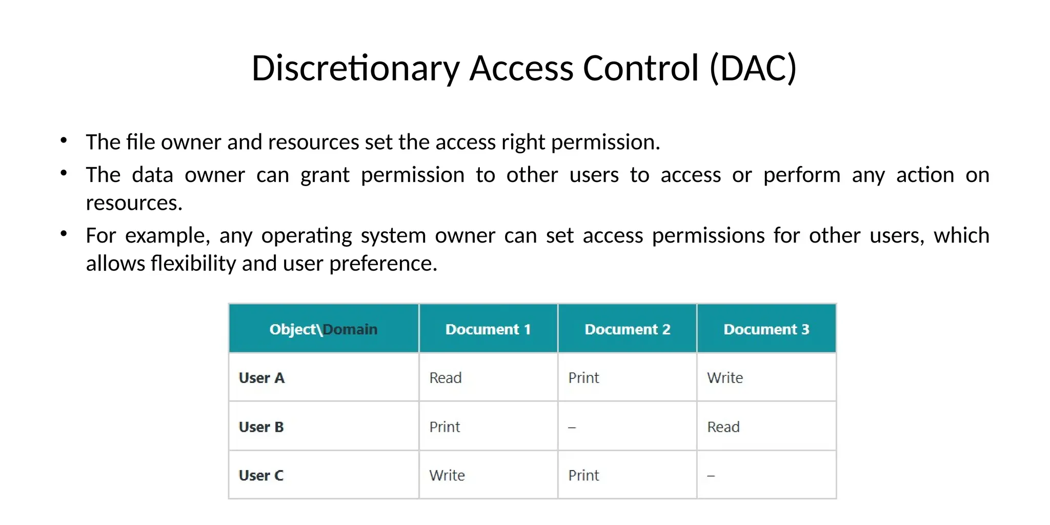 Discretionary Access Control (DAC)
• The file owner and resources set the access right permission.
• The data owner can grant permission to other users to access or perform any action on
resources.
• For example, any operating system owner can set access permissions for other users, which
allows flexibility and user preference.
 