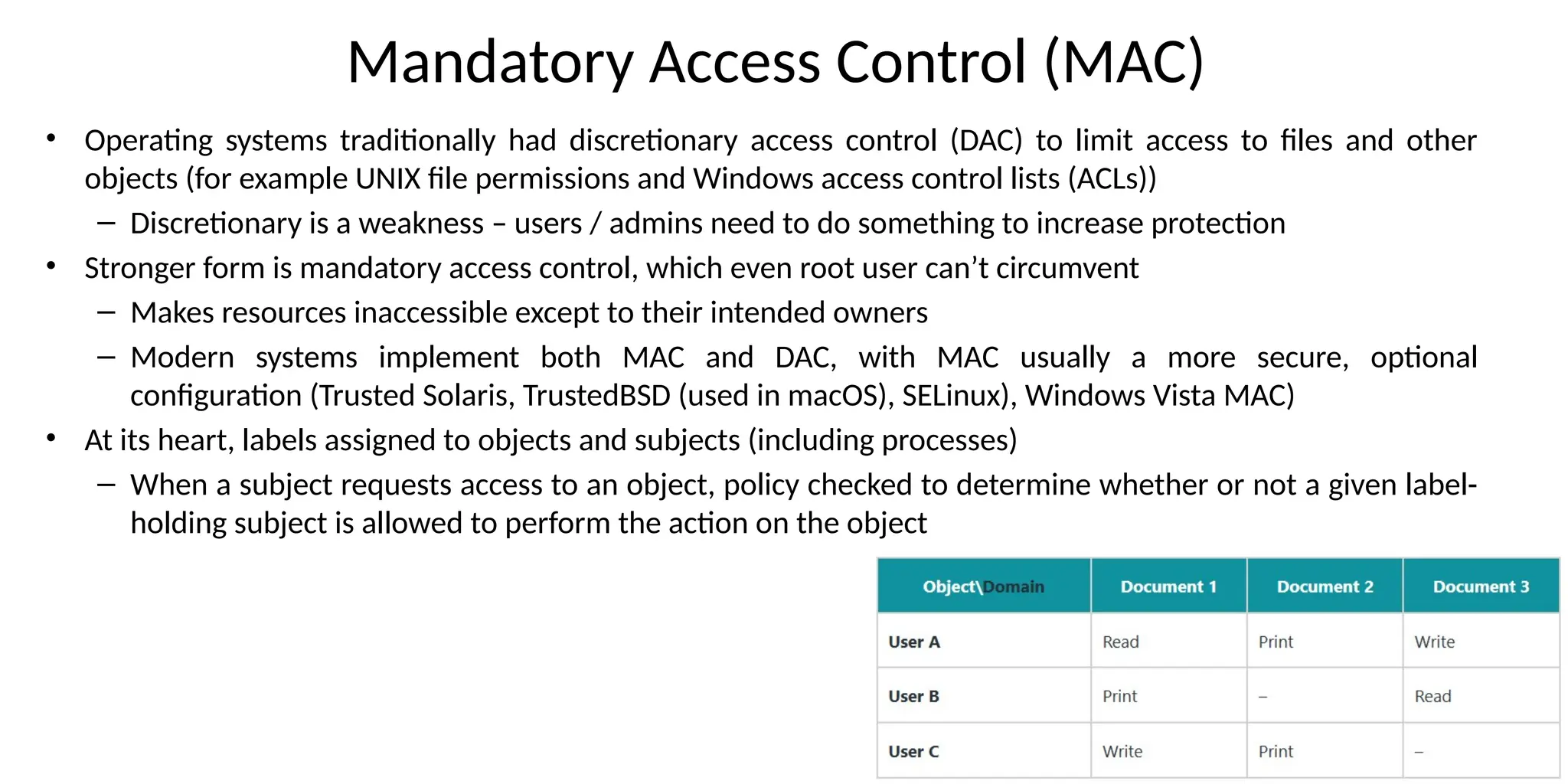 Mandatory Access Control (MAC)
• Operating systems traditionally had discretionary access control (DAC) to limit access to files and other
objects (for example UNIX file permissions and Windows access control lists (ACLs))
– Discretionary is a weakness – users / admins need to do something to increase protection
• Stronger form is mandatory access control, which even root user can’t circumvent
– Makes resources inaccessible except to their intended owners
– Modern systems implement both MAC and DAC, with MAC usually a more secure, optional
configuration (Trusted Solaris, TrustedBSD (used in macOS), SELinux), Windows Vista MAC)
• At its heart, labels assigned to objects and subjects (including processes)
– When a subject requests access to an object, policy checked to determine whether or not a given label-
holding subject is allowed to perform the action on the object
 