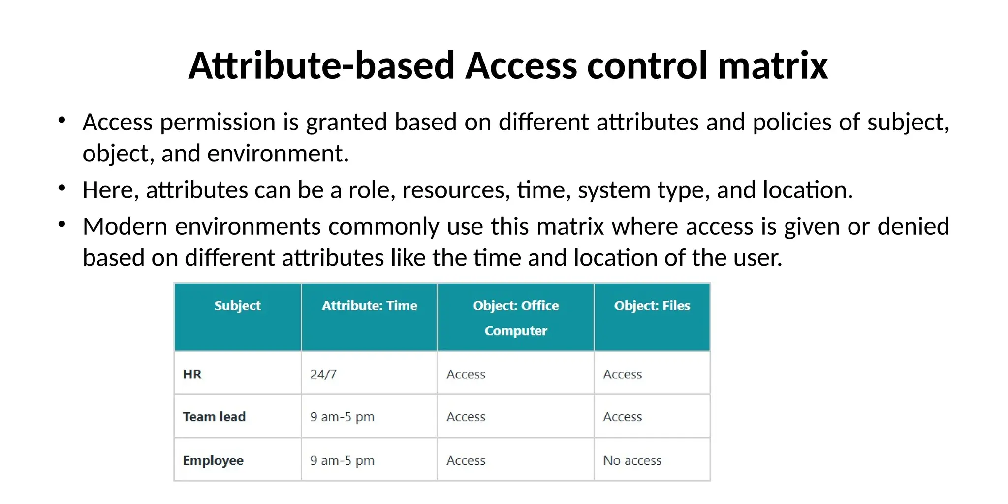 Attribute-based Access control matrix
• Access permission is granted based on different attributes and policies of subject,
object, and environment.
• Here, attributes can be a role, resources, time, system type, and location.
• Modern environments commonly use this matrix where access is given or denied
based on different attributes like the time and location of the user.
 
