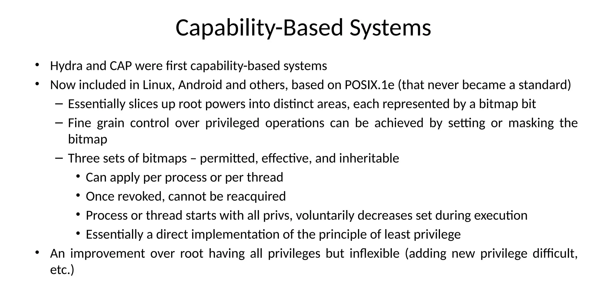 Capability-Based Systems
• Hydra and CAP were first capability-based systems
• Now included in Linux, Android and others, based on POSIX.1e (that never became a standard)
– Essentially slices up root powers into distinct areas, each represented by a bitmap bit
– Fine grain control over privileged operations can be achieved by setting or masking the
bitmap
– Three sets of bitmaps – permitted, effective, and inheritable
• Can apply per process or per thread
• Once revoked, cannot be reacquired
• Process or thread starts with all privs, voluntarily decreases set during execution
• Essentially a direct implementation of the principle of least privilege
• An improvement over root having all privileges but inflexible (adding new privilege difficult,
etc.)
 