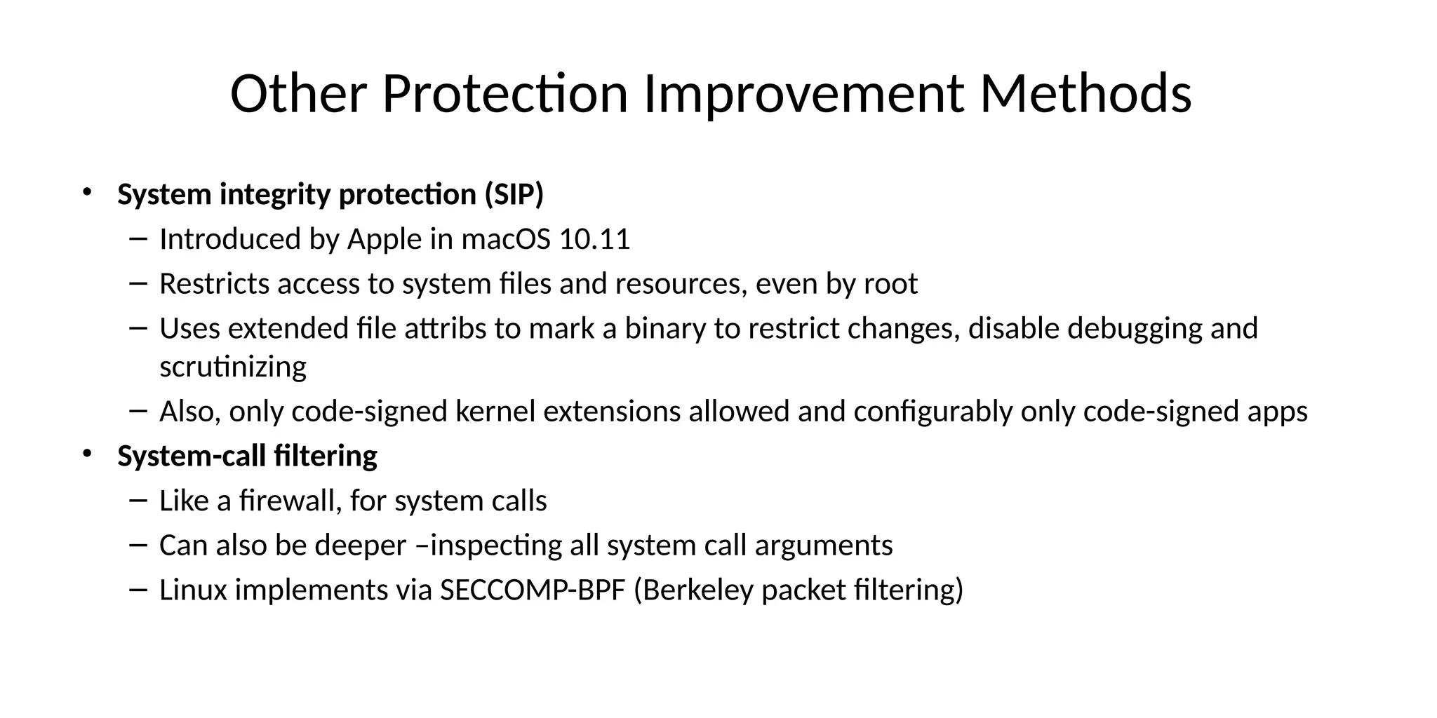 Other Protection Improvement Methods
• System integrity protection (SIP)
– Introduced by Apple in macOS 10.11
– Restricts access to system files and resources, even by root
– Uses extended file attribs to mark a binary to restrict changes, disable debugging and
scrutinizing
– Also, only code-signed kernel extensions allowed and configurably only code-signed apps
• System-call filtering
– Like a firewall, for system calls
– Can also be deeper –inspecting all system call arguments
– Linux implements via SECCOMP-BPF (Berkeley packet filtering)
 
