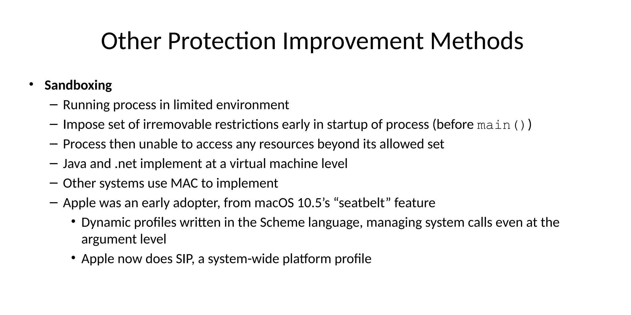 Other Protection Improvement Methods
• Sandboxing
– Running process in limited environment
– Impose set of irremovable restrictions early in startup of process (before main())
– Process then unable to access any resources beyond its allowed set
– Java and .net implement at a virtual machine level
– Other systems use MAC to implement
– Apple was an early adopter, from macOS 10.5’s “seatbelt” feature
• Dynamic profiles written in the Scheme language, managing system calls even at the
argument level
• Apple now does SIP, a system-wide platform profile
 