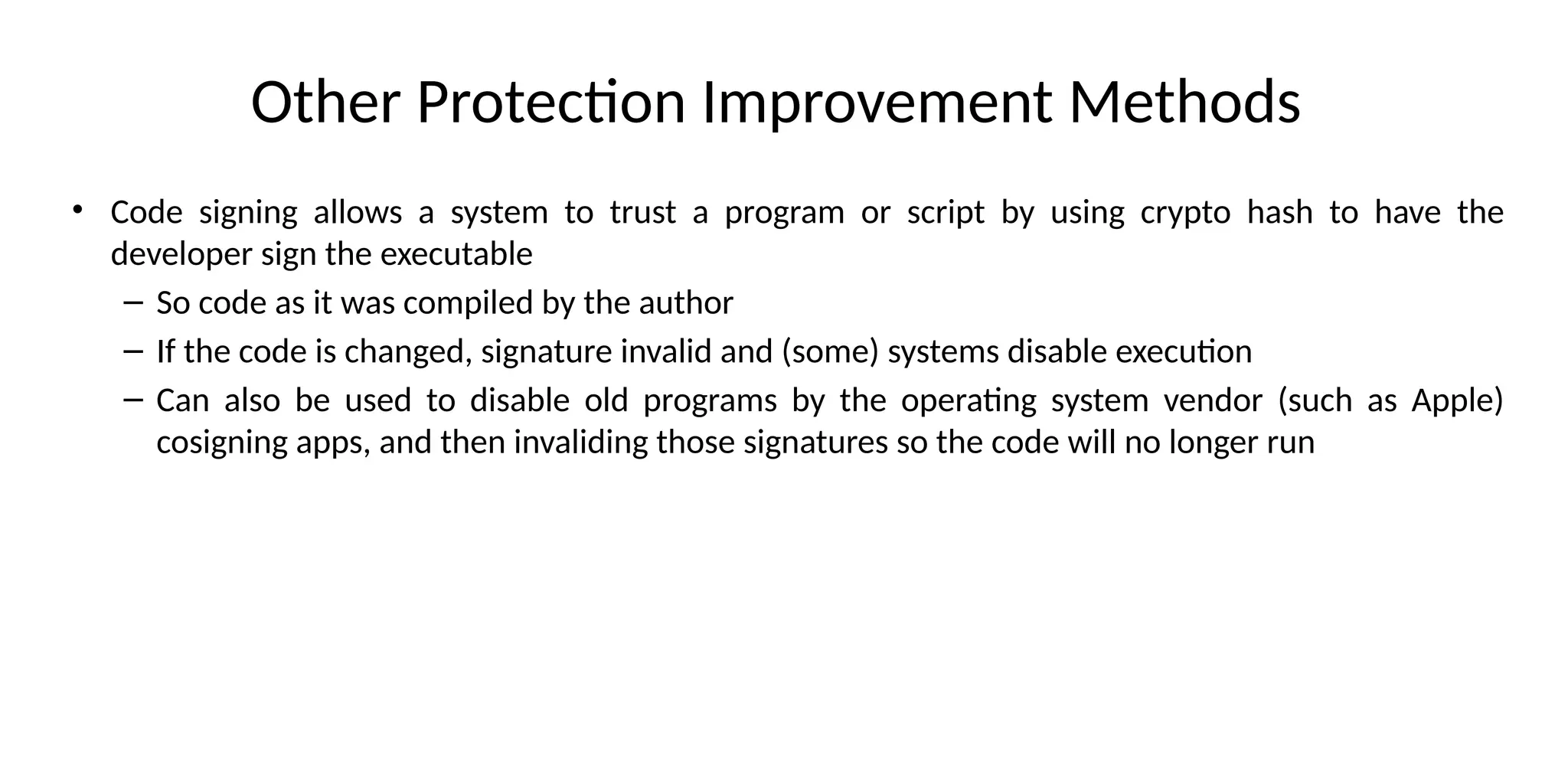 Other Protection Improvement Methods
• Code signing allows a system to trust a program or script by using crypto hash to have the
developer sign the executable
– So code as it was compiled by the author
– If the code is changed, signature invalid and (some) systems disable execution
– Can also be used to disable old programs by the operating system vendor (such as Apple)
cosigning apps, and then invaliding those signatures so the code will no longer run
 