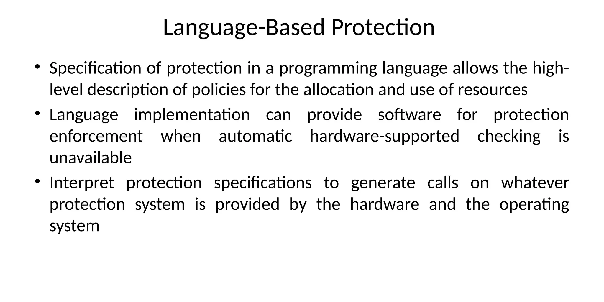 Language-Based Protection
• Specification of protection in a programming language allows the high-
level description of policies for the allocation and use of resources
• Language implementation can provide software for protection
enforcement when automatic hardware-supported checking is
unavailable
• Interpret protection specifications to generate calls on whatever
protection system is provided by the hardware and the operating
system
 