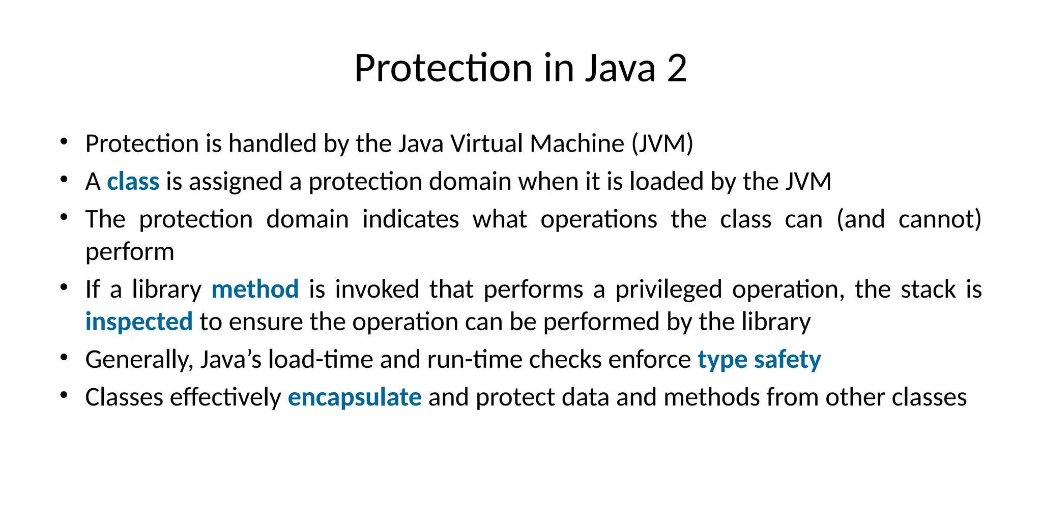 Protection in Java 2
• Protection is handled by the Java Virtual Machine (JVM)
• A class is assigned a protection domain when it is loaded by the JVM
• The protection domain indicates what operations the class can (and cannot)
perform
• If a library method is invoked that performs a privileged operation, the stack is
inspected to ensure the operation can be performed by the library
• Generally, Java’s load-time and run-time checks enforce type safety
• Classes effectively encapsulate and protect data and methods from other classes
 