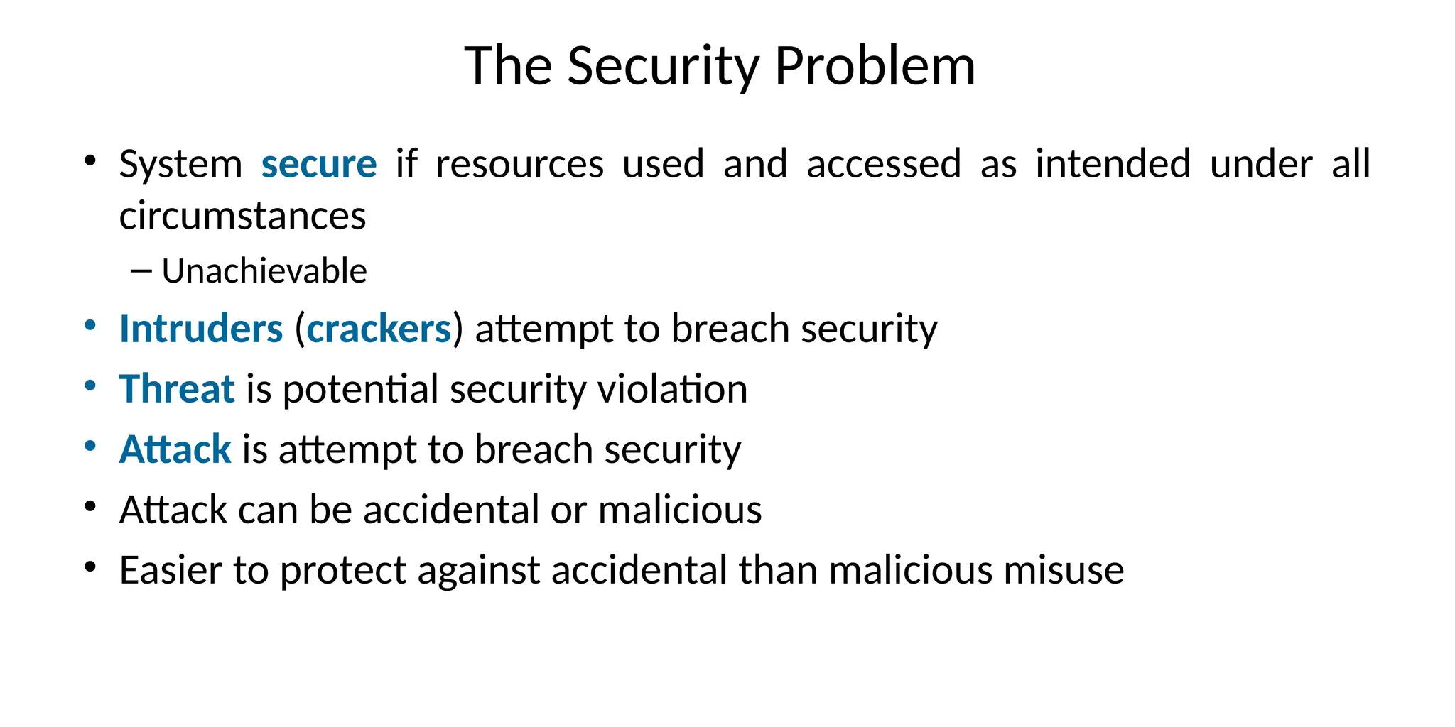 The Security Problem
• System secure if resources used and accessed as intended under all
circumstances
– Unachievable
• Intruders (crackers) attempt to breach security
• Threat is potential security violation
• Attack is attempt to breach security
• Attack can be accidental or malicious
• Easier to protect against accidental than malicious misuse
 