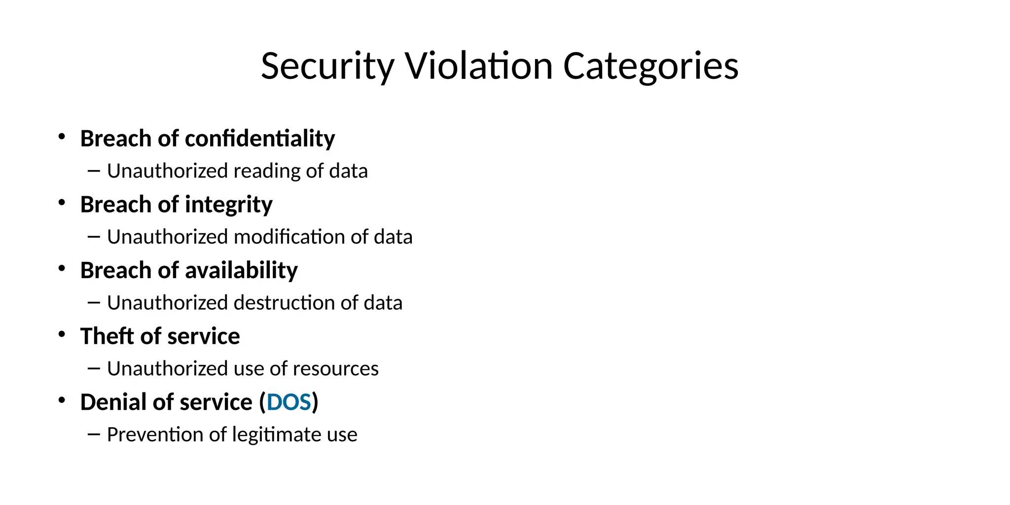 Security Violation Categories
• Breach of confidentiality
– Unauthorized reading of data
• Breach of integrity
– Unauthorized modification of data
• Breach of availability
– Unauthorized destruction of data
• Theft of service
– Unauthorized use of resources
• Denial of service (DOS)
– Prevention of legitimate use
 