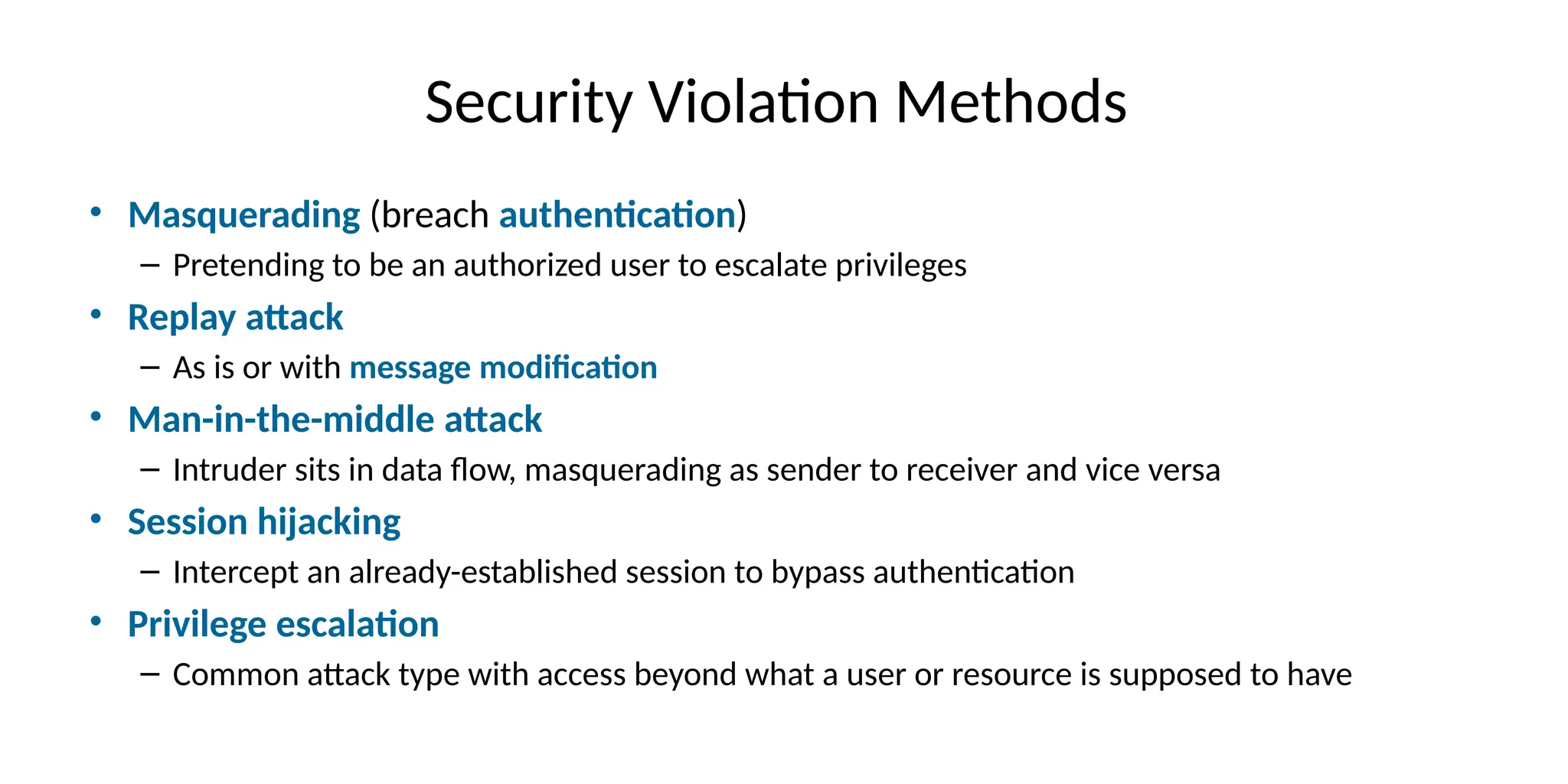 Security Violation Methods
• Masquerading (breach authentication)
– Pretending to be an authorized user to escalate privileges
• Replay attack
– As is or with message modification
• Man-in-the-middle attack
– Intruder sits in data flow, masquerading as sender to receiver and vice versa
• Session hijacking
– Intercept an already-established session to bypass authentication
• Privilege escalation
– Common attack type with access beyond what a user or resource is supposed to have
 