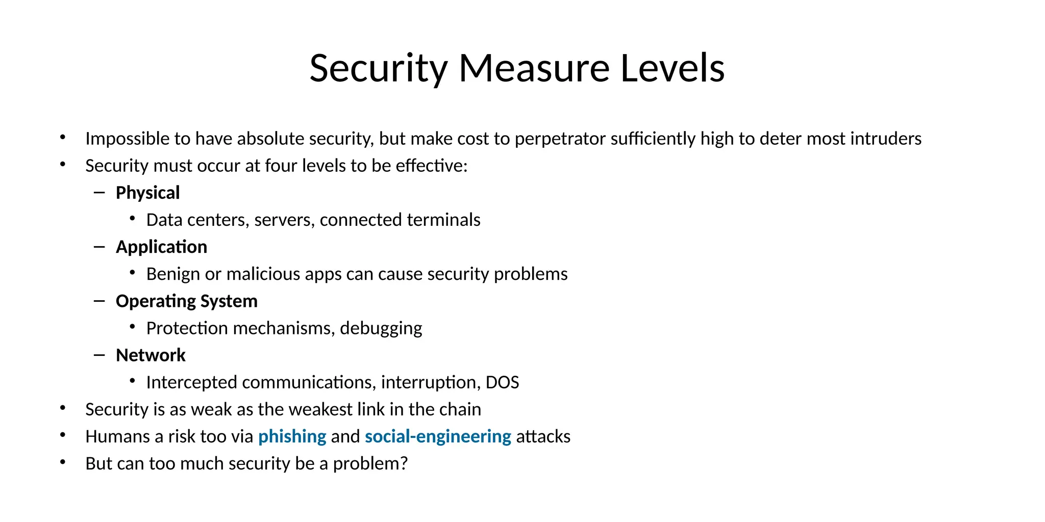 Security Measure Levels
• Impossible to have absolute security, but make cost to perpetrator sufficiently high to deter most intruders
• Security must occur at four levels to be effective:
– Physical
• Data centers, servers, connected terminals
– Application
• Benign or malicious apps can cause security problems
– Operating System
• Protection mechanisms, debugging
– Network
• Intercepted communications, interruption, DOS
• Security is as weak as the weakest link in the chain
• Humans a risk too via phishing and social-engineering attacks
• But can too much security be a problem?
 