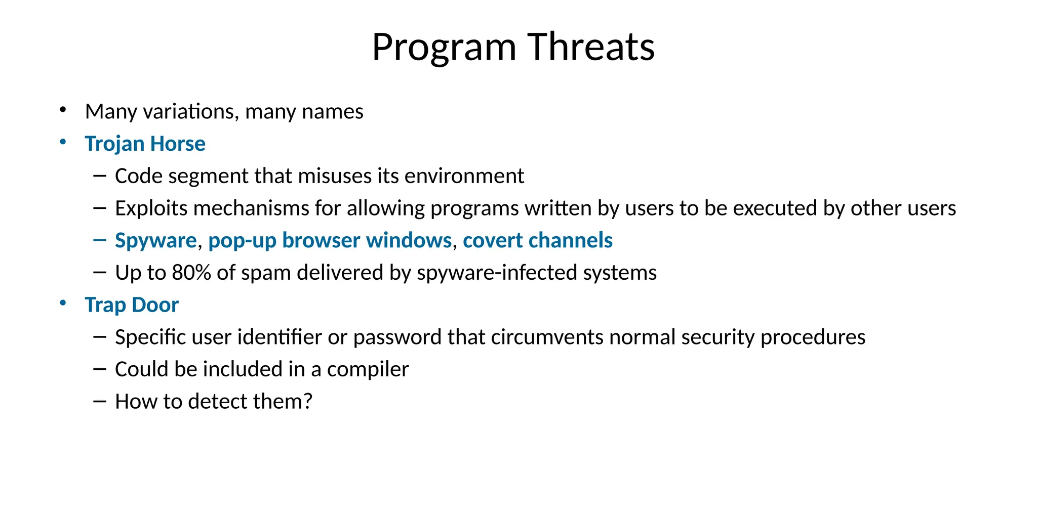 Program Threats
• Many variations, many names
• Trojan Horse
– Code segment that misuses its environment
– Exploits mechanisms for allowing programs written by users to be executed by other users
– Spyware, pop-up browser windows, covert channels
– Up to 80% of spam delivered by spyware-infected systems
• Trap Door
– Specific user identifier or password that circumvents normal security procedures
– Could be included in a compiler
– How to detect them?
 