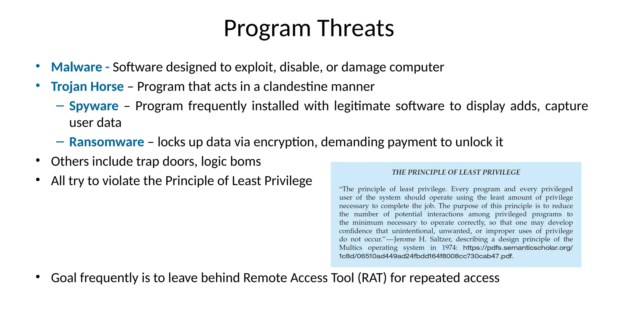 Program Threats
• Malware - Software designed to exploit, disable, or damage computer
• Trojan Horse – Program that acts in a clandestine manner
– Spyware – Program frequently installed with legitimate software to display adds, capture
user data
– Ransomware – locks up data via encryption, demanding payment to unlock it
• Others include trap doors, logic boms
• All try to violate the Principle of Least Privilege
• Goal frequently is to leave behind Remote Access Tool (RAT) for repeated access
 