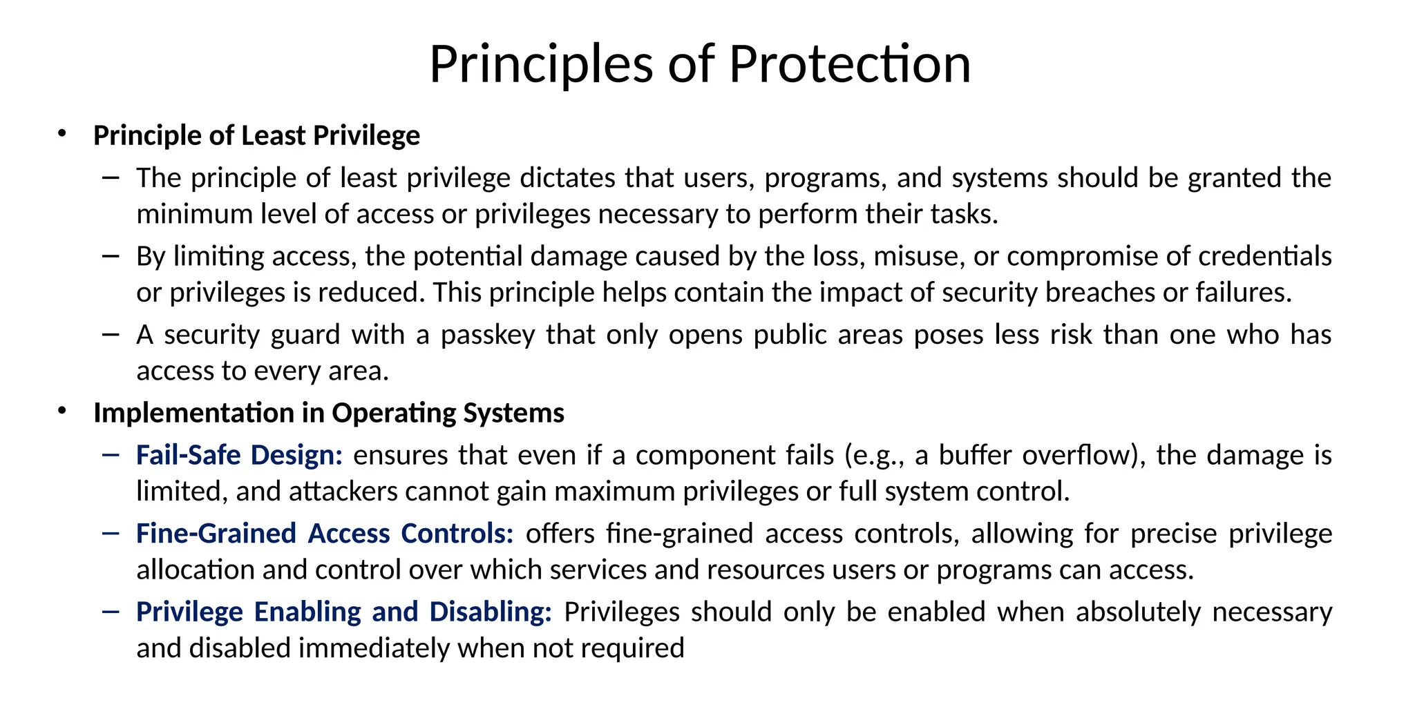 Principles of Protection
• Principle of Least Privilege
– The principle of least privilege dictates that users, programs, and systems should be granted the
minimum level of access or privileges necessary to perform their tasks.
– By limiting access, the potential damage caused by the loss, misuse, or compromise of credentials
or privileges is reduced. This principle helps contain the impact of security breaches or failures.
– A security guard with a passkey that only opens public areas poses less risk than one who has
access to every area.
• Implementation in Operating Systems
– Fail-Safe Design: ensures that even if a component fails (e.g., a buffer overflow), the damage is
limited, and attackers cannot gain maximum privileges or full system control.
– Fine-Grained Access Controls: offers fine-grained access controls, allowing for precise privilege
allocation and control over which services and resources users or programs can access.
– Privilege Enabling and Disabling: Privileges should only be enabled when absolutely necessary
and disabled immediately when not required
 