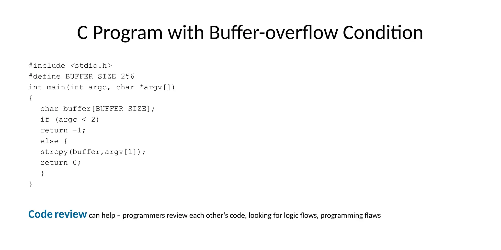 C Program with Buffer-overflow Condition
#include <stdio.h>
#define BUFFER SIZE 256
int main(int argc, char *argv[])
{
char buffer[BUFFER SIZE];
if (argc < 2)
return -1;
else {
strcpy(buffer,argv[1]);
return 0;
}
}
Code review can help – programmers review each other’s code, looking for logic flows, programming flaws
 