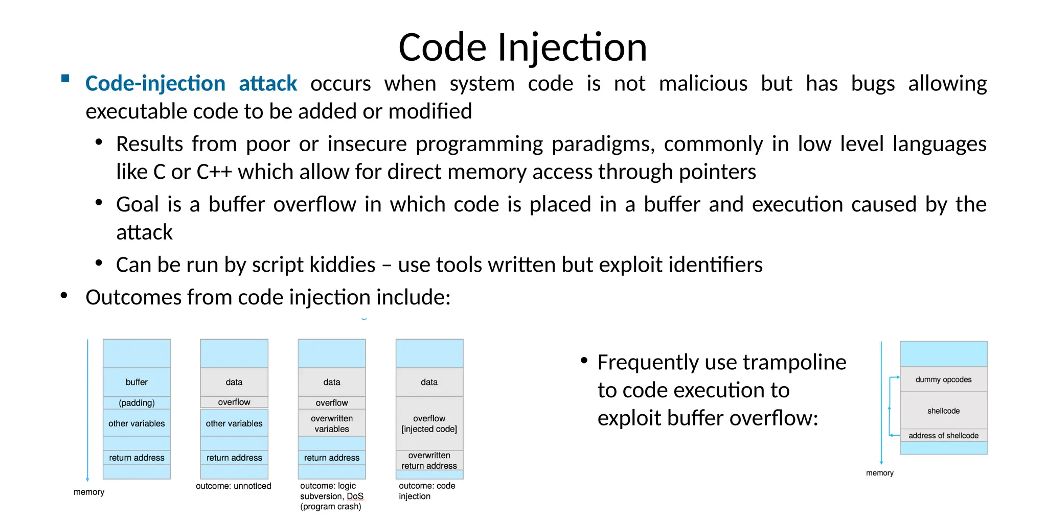 Code Injection
 Code-injection attack occurs when system code is not malicious but has bugs allowing
executable code to be added or modified
• Results from poor or insecure programming paradigms, commonly in low level languages
like C or C++ which allow for direct memory access through pointers
• Goal is a buffer overflow in which code is placed in a buffer and execution caused by the
attack
• Can be run by script kiddies – use tools written but exploit identifiers
• Outcomes from code injection include:
• Frequently use trampoline
to code execution to
exploit buffer overflow:
 
