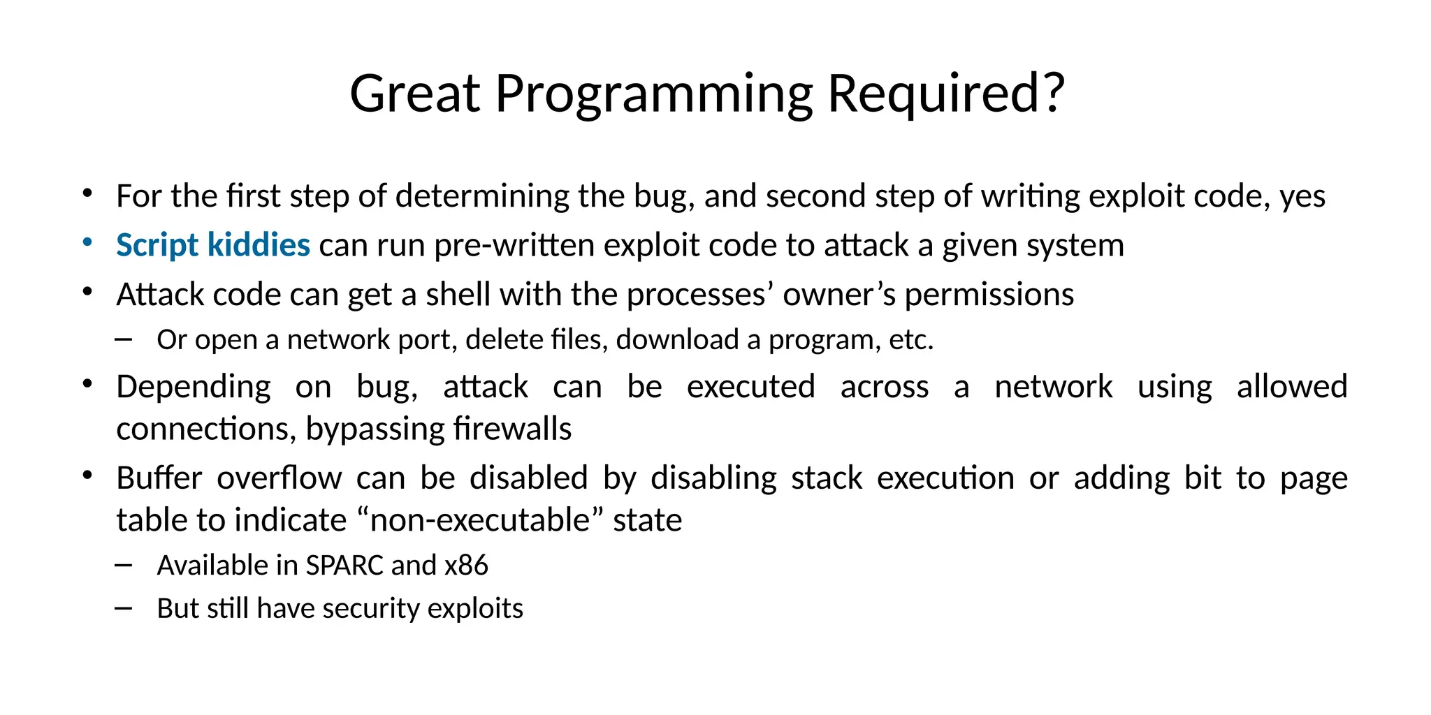 Great Programming Required?
• For the first step of determining the bug, and second step of writing exploit code, yes
• Script kiddies can run pre-written exploit code to attack a given system
• Attack code can get a shell with the processes’ owner’s permissions
– Or open a network port, delete files, download a program, etc.
• Depending on bug, attack can be executed across a network using allowed
connections, bypassing firewalls
• Buffer overflow can be disabled by disabling stack execution or adding bit to page
table to indicate “non-executable” state
– Available in SPARC and x86
– But still have security exploits
 