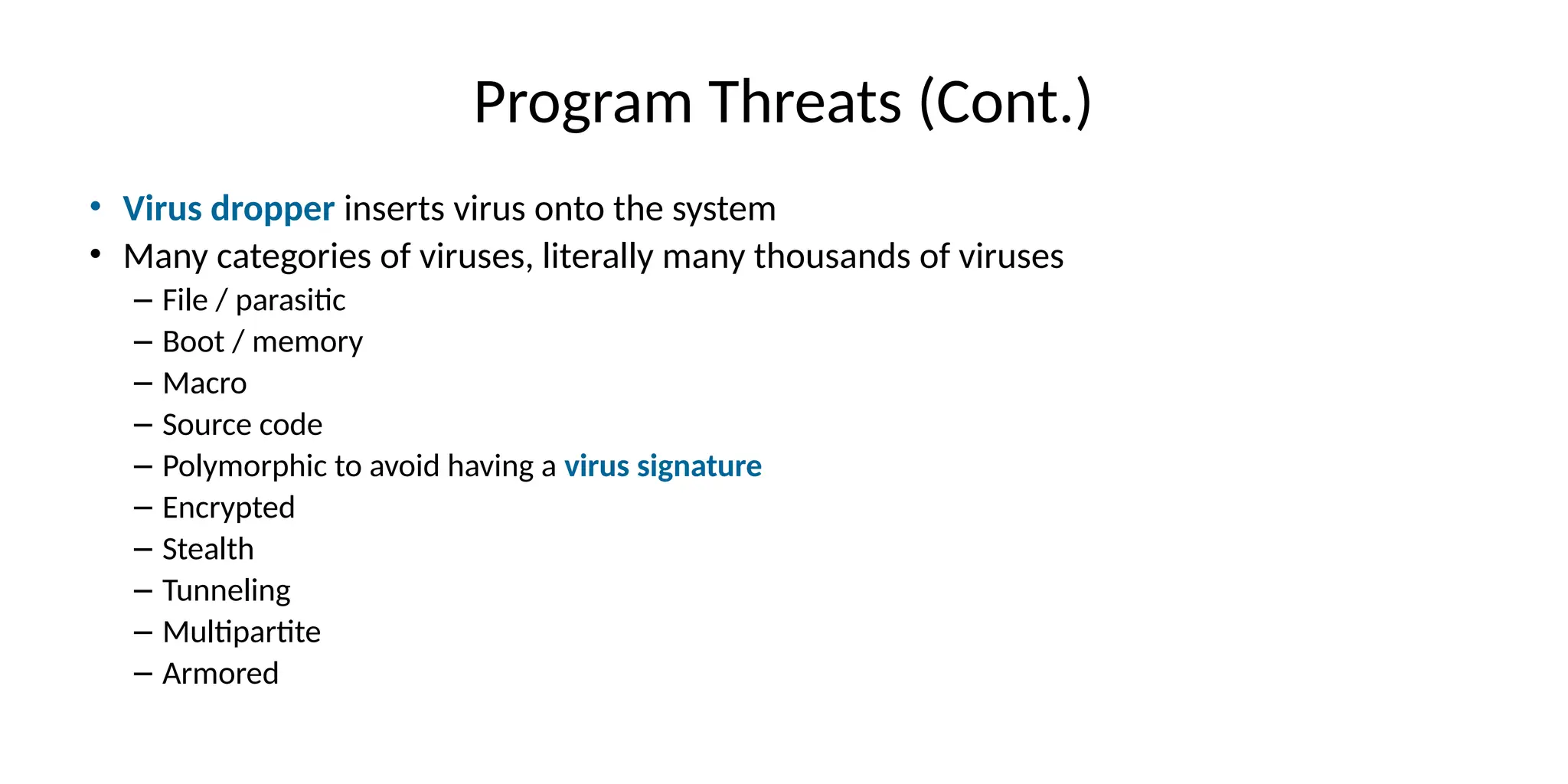 Program Threats (Cont.)
• Virus dropper inserts virus onto the system
• Many categories of viruses, literally many thousands of viruses
– File / parasitic
– Boot / memory
– Macro
– Source code
– Polymorphic to avoid having a virus signature
– Encrypted
– Stealth
– Tunneling
– Multipartite
– Armored
 