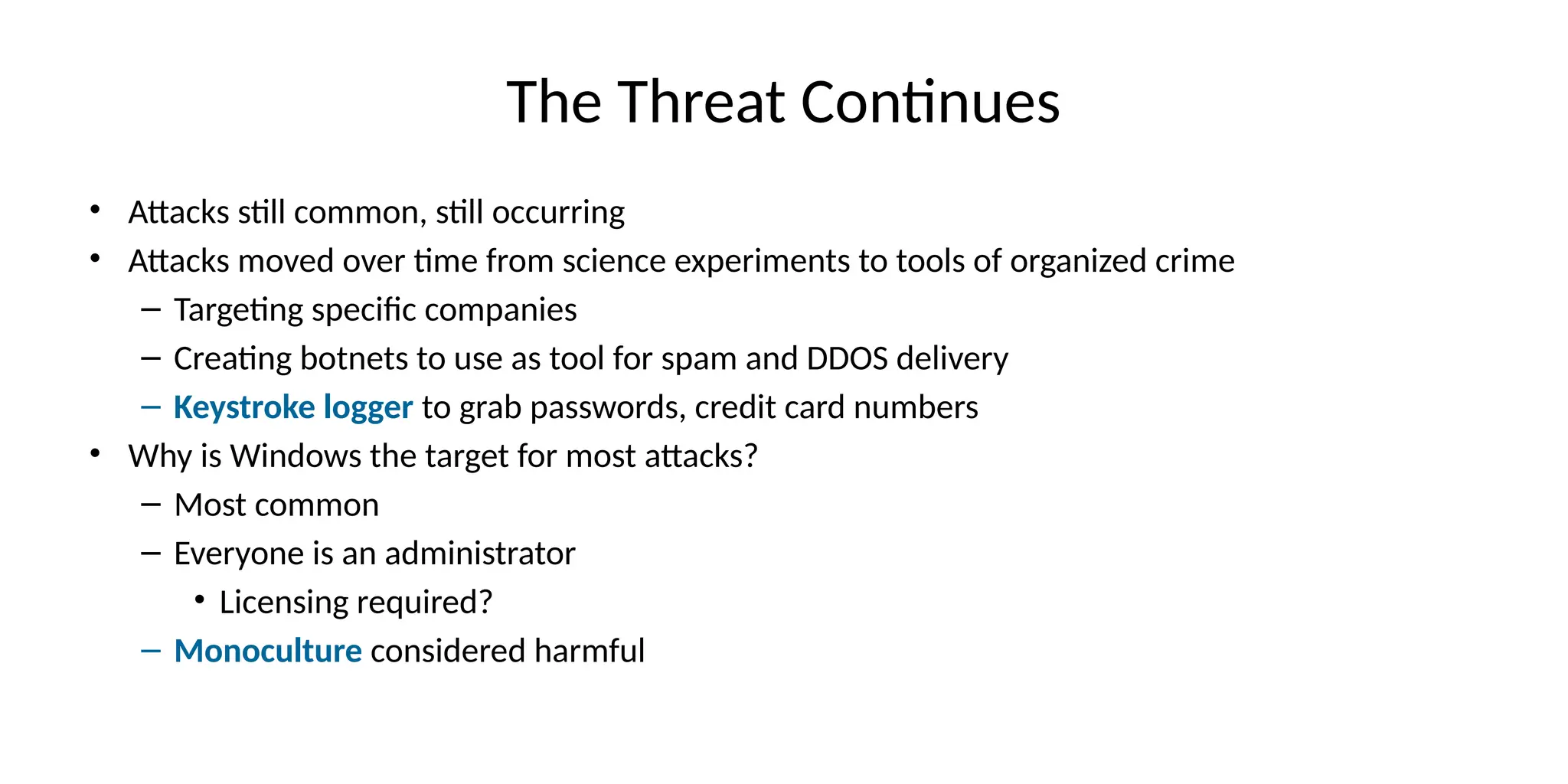The Threat Continues
• Attacks still common, still occurring
• Attacks moved over time from science experiments to tools of organized crime
– Targeting specific companies
– Creating botnets to use as tool for spam and DDOS delivery
– Keystroke logger to grab passwords, credit card numbers
• Why is Windows the target for most attacks?
– Most common
– Everyone is an administrator
• Licensing required?
– Monoculture considered harmful
 