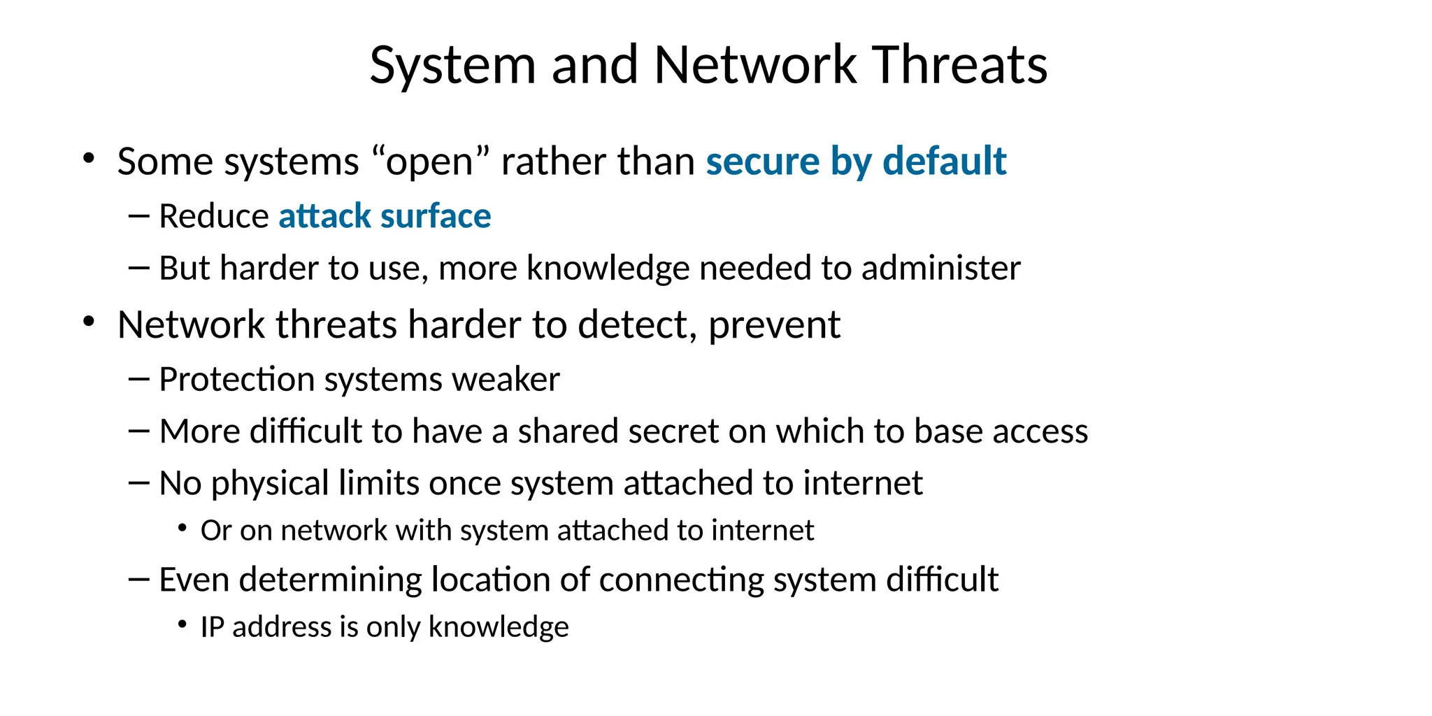 System and Network Threats
• Some systems “open” rather than secure by default
– Reduce attack surface
– But harder to use, more knowledge needed to administer
• Network threats harder to detect, prevent
– Protection systems weaker
– More difficult to have a shared secret on which to base access
– No physical limits once system attached to internet
• Or on network with system attached to internet
– Even determining location of connecting system difficult
• IP address is only knowledge
 