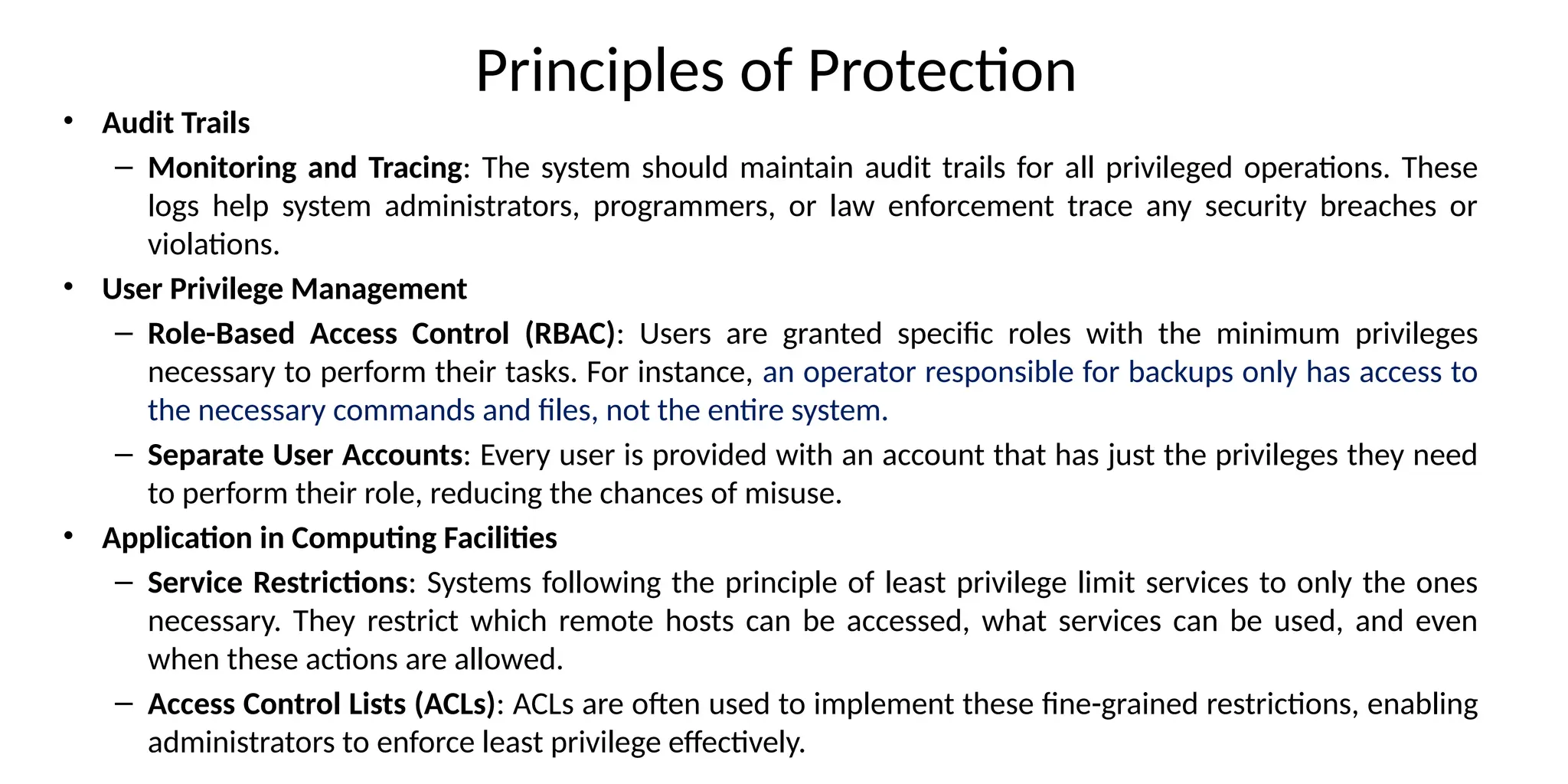 Principles of Protection
• Audit Trails
– Monitoring and Tracing: The system should maintain audit trails for all privileged operations. These
logs help system administrators, programmers, or law enforcement trace any security breaches or
violations.
• User Privilege Management
– Role-Based Access Control (RBAC): Users are granted specific roles with the minimum privileges
necessary to perform their tasks. For instance, an operator responsible for backups only has access to
the necessary commands and files, not the entire system.
– Separate User Accounts: Every user is provided with an account that has just the privileges they need
to perform their role, reducing the chances of misuse.
• Application in Computing Facilities
– Service Restrictions: Systems following the principle of least privilege limit services to only the ones
necessary. They restrict which remote hosts can be accessed, what services can be used, and even
when these actions are allowed.
– Access Control Lists (ACLs): ACLs are often used to implement these fine-grained restrictions, enabling
administrators to enforce least privilege effectively.
 