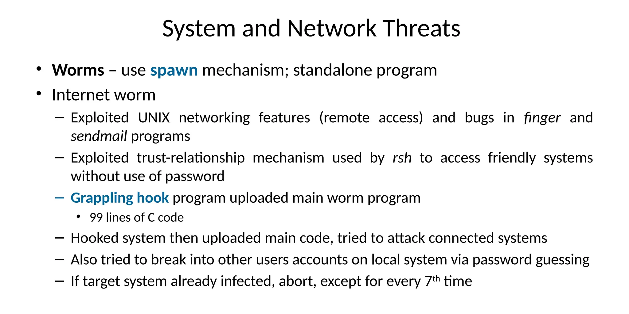 System and Network Threats
• Worms – use spawn mechanism; standalone program
• Internet worm
– Exploited UNIX networking features (remote access) and bugs in finger and
sendmail programs
– Exploited trust-relationship mechanism used by rsh to access friendly systems
without use of password
– Grappling hook program uploaded main worm program
• 99 lines of C code
– Hooked system then uploaded main code, tried to attack connected systems
– Also tried to break into other users accounts on local system via password guessing
– If target system already infected, abort, except for every 7th
time
 