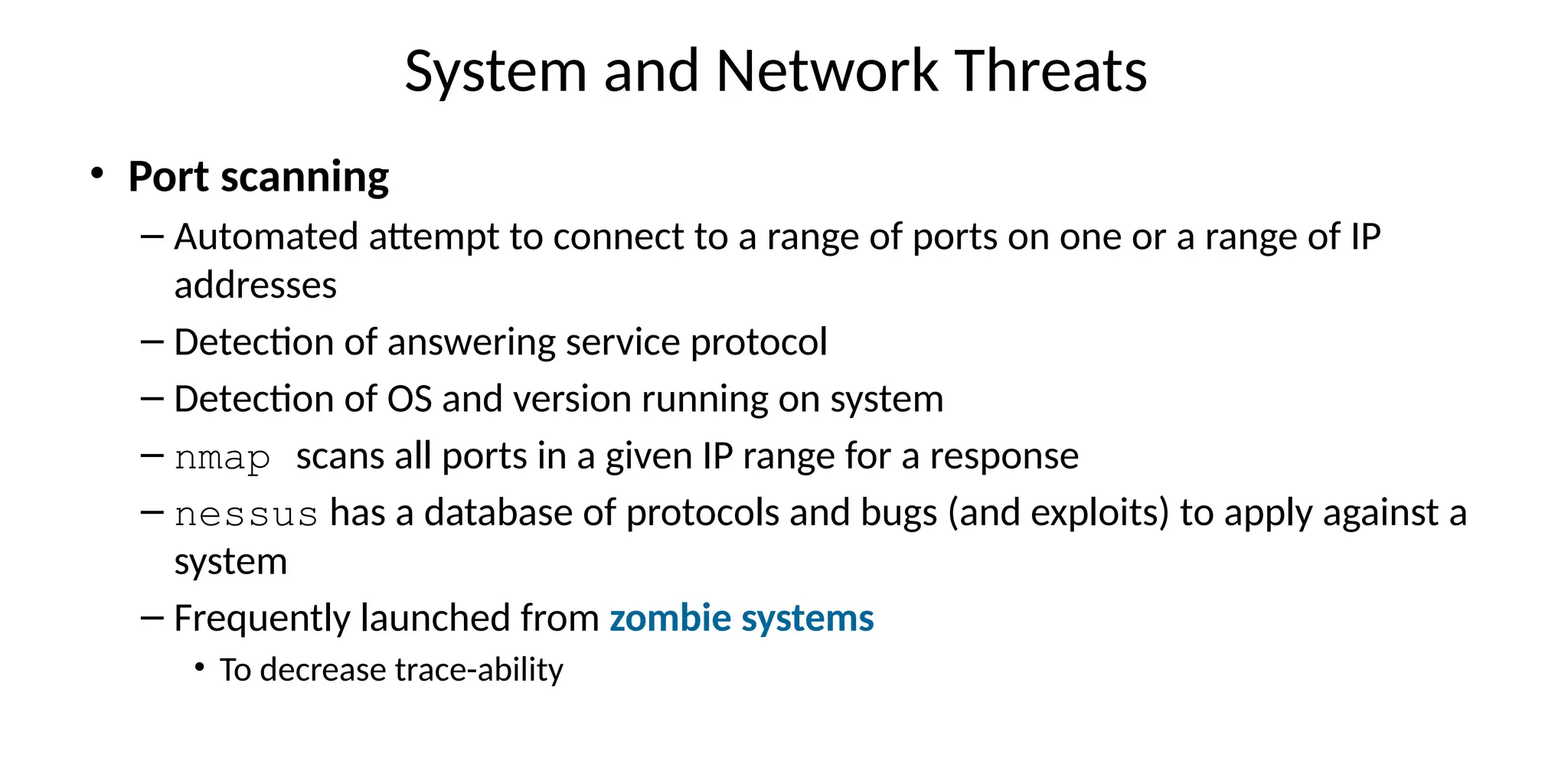 System and Network Threats
• Port scanning
– Automated attempt to connect to a range of ports on one or a range of IP
addresses
– Detection of answering service protocol
– Detection of OS and version running on system
– nmap scans all ports in a given IP range for a response
– nessus has a database of protocols and bugs (and exploits) to apply against a
system
– Frequently launched from zombie systems
• To decrease trace-ability
 