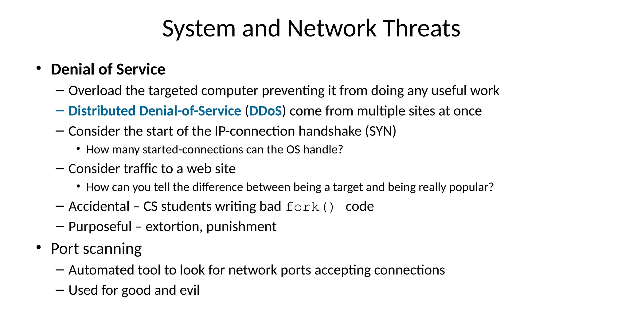 System and Network Threats
• Denial of Service
– Overload the targeted computer preventing it from doing any useful work
– Distributed Denial-of-Service (DDoS) come from multiple sites at once
– Consider the start of the IP-connection handshake (SYN)
• How many started-connections can the OS handle?
– Consider traffic to a web site
• How can you tell the difference between being a target and being really popular?
– Accidental – CS students writing bad fork() code
– Purposeful – extortion, punishment
• Port scanning
– Automated tool to look for network ports accepting connections
– Used for good and evil
 
