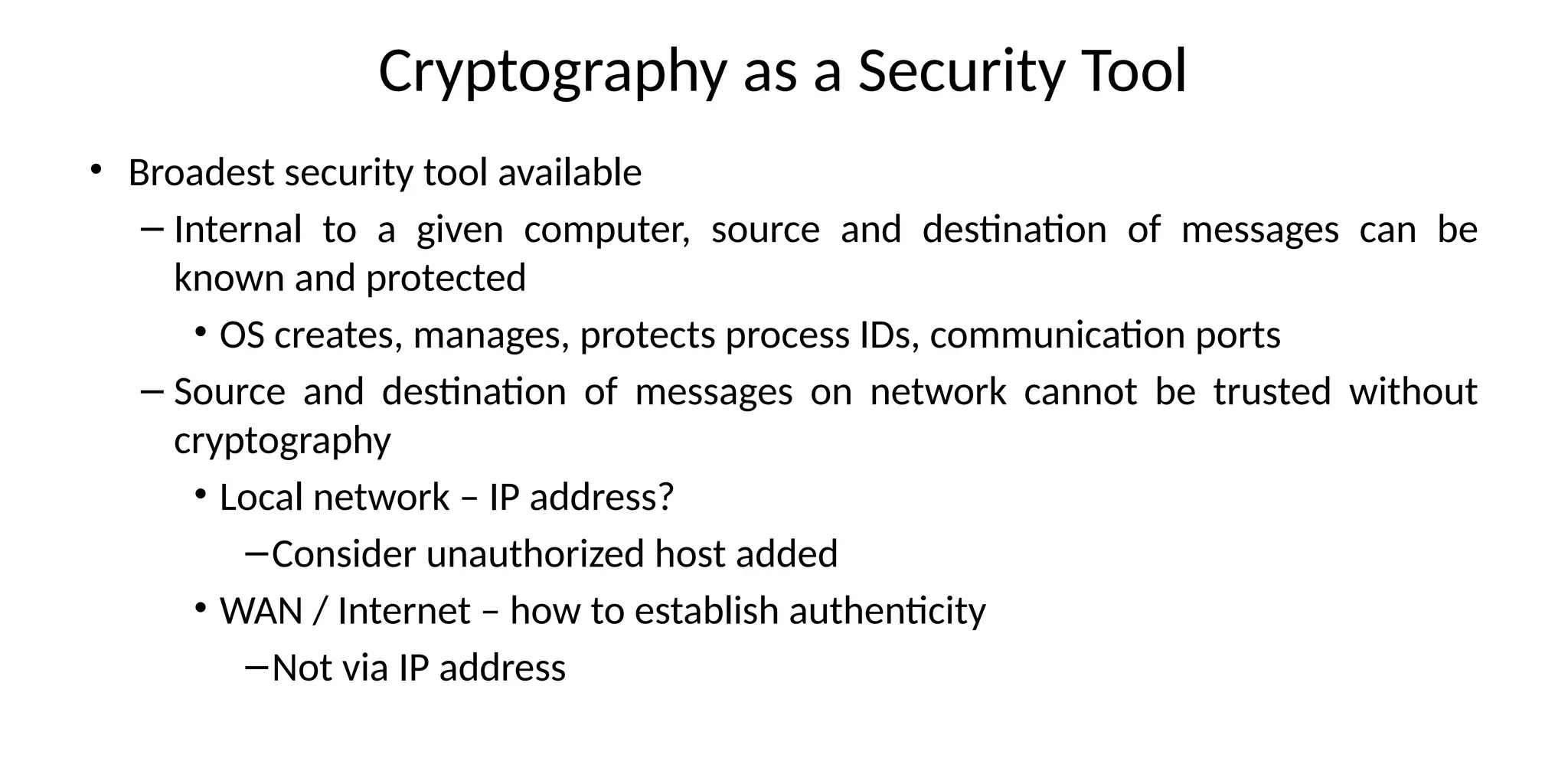 Cryptography as a Security Tool
• Broadest security tool available
– Internal to a given computer, source and destination of messages can be
known and protected
• OS creates, manages, protects process IDs, communication ports
– Source and destination of messages on network cannot be trusted without
cryptography
• Local network – IP address?
–Consider unauthorized host added
• WAN / Internet – how to establish authenticity
–Not via IP address
 