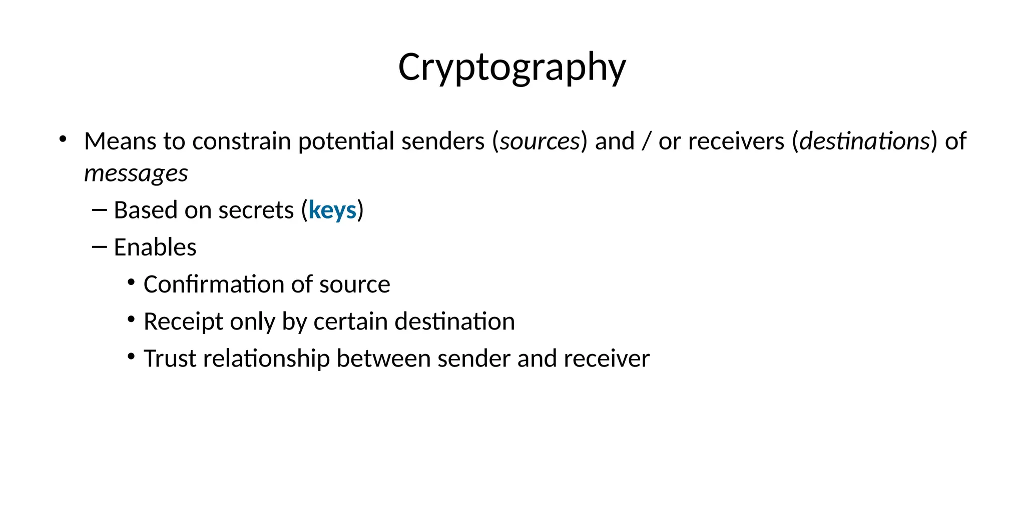 Cryptography
• Means to constrain potential senders (sources) and / or receivers (destinations) of
messages
– Based on secrets (keys)
– Enables
• Confirmation of source
• Receipt only by certain destination
• Trust relationship between sender and receiver
 