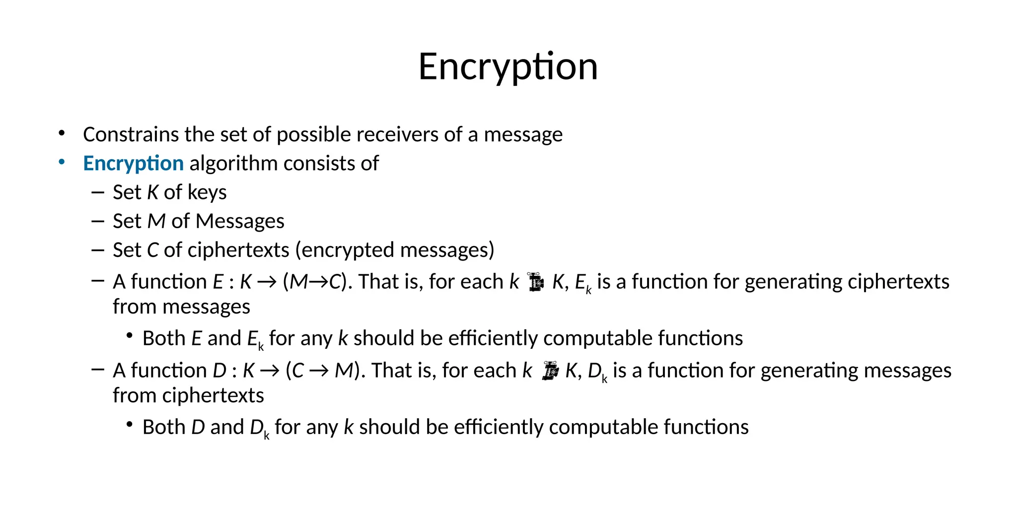 Encryption
• Constrains the set of possible receivers of a message
• Encryption algorithm consists of
– Set K of keys
– Set M of Messages
– Set C of ciphertexts (encrypted messages)
– A function E : K → (M→C). That is, for each k  K, Ek is a function for generating ciphertexts
from messages
• Both E and Ek for any k should be efficiently computable functions
– A function D : K → (C → M). That is, for each k  K, Dk is a function for generating messages
from ciphertexts
• Both D and Dk for any k should be efficiently computable functions
 