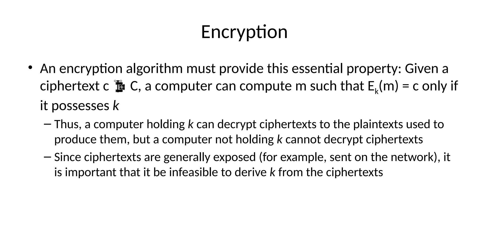Encryption
• An encryption algorithm must provide this essential property: Given a
ciphertext c  C, a computer can compute m such that Ek(m) = c only if
it possesses k
– Thus, a computer holding k can decrypt ciphertexts to the plaintexts used to
produce them, but a computer not holding k cannot decrypt ciphertexts
– Since ciphertexts are generally exposed (for example, sent on the network), it
is important that it be infeasible to derive k from the ciphertexts
 